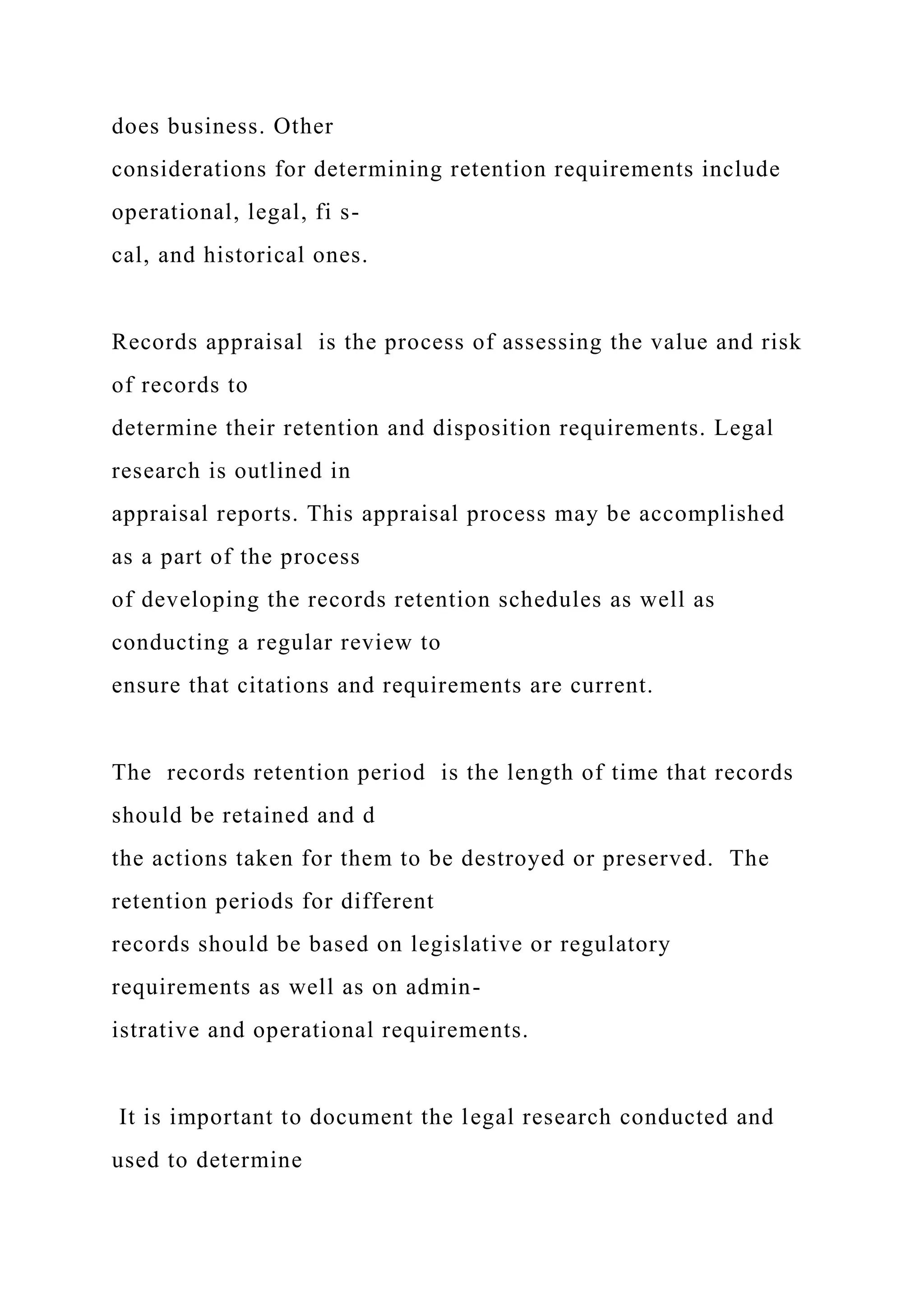 does business. Other
considerations for determining retention requirements include
operational, legal, fi s-
cal, and historical ones.
Records appraisal is the process of assessing the value and risk
of records to
determine their retention and disposition requirements. Legal
research is outlined in
appraisal reports. This appraisal process may be accomplished
as a part of the process
of developing the records retention schedules as well as
conducting a regular review to
ensure that citations and requirements are current.
The records retention period is the length of time that records
should be retained and d
the actions taken for them to be destroyed or preserved. The
retention periods for different
records should be based on legislative or regulatory
requirements as well as on admin-
istrative and operational requirements.
It is important to document the legal research conducted and
used to determine
 