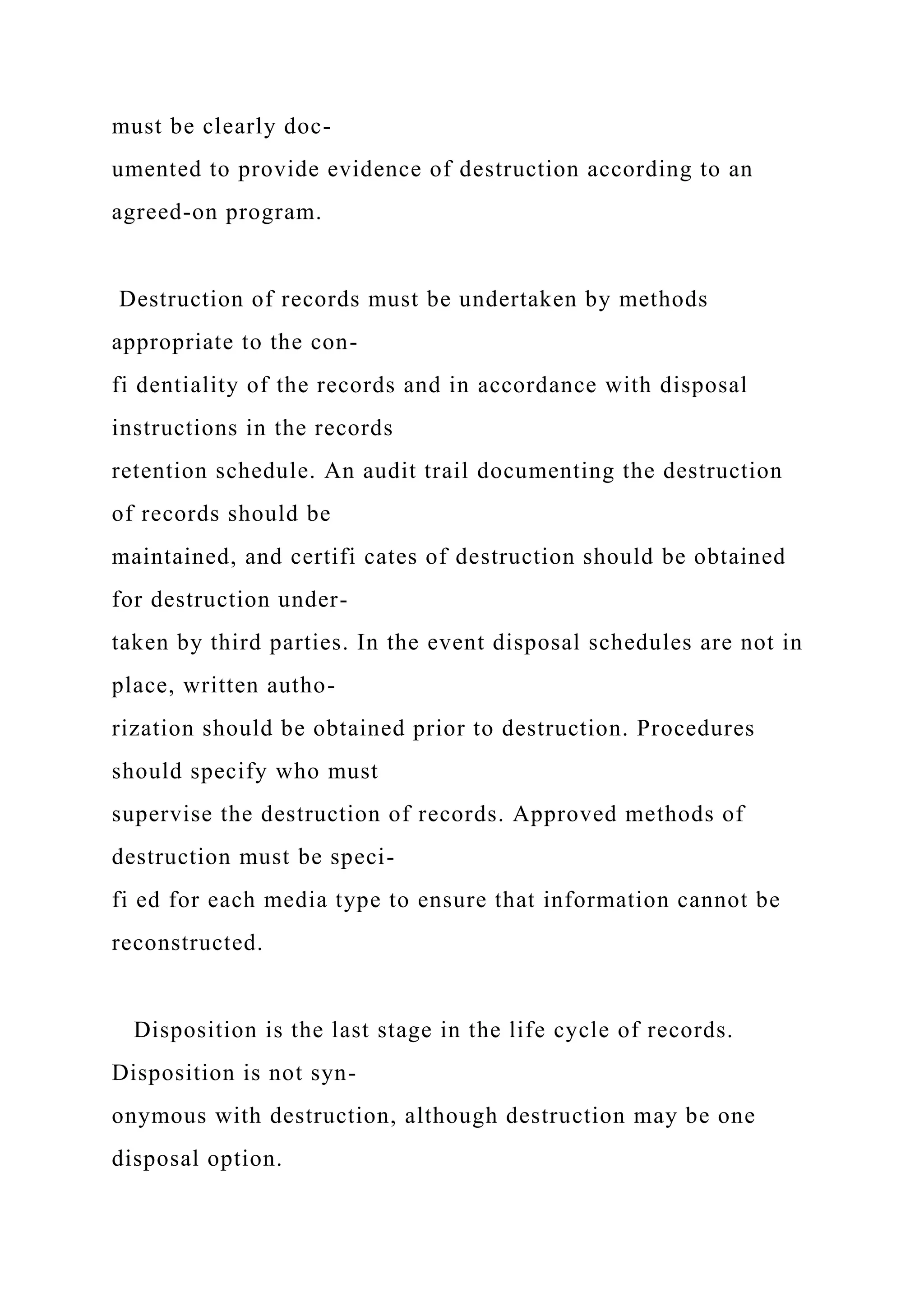 must be clearly doc-
umented to provide evidence of destruction according to an
agreed-on program.
Destruction of records must be undertaken by methods
appropriate to the con-
fi dentiality of the records and in accordance with disposal
instructions in the records
retention schedule. An audit trail documenting the destruction
of records should be
maintained, and certifi cates of destruction should be obtained
for destruction under-
taken by third parties. In the event disposal schedules are not in
place, written autho-
rization should be obtained prior to destruction. Procedures
should specify who must
supervise the destruction of records. Approved methods of
destruction must be speci-
fi ed for each media type to ensure that information cannot be
reconstructed.
Disposition is the last stage in the life cycle of records.
Disposition is not syn-
onymous with destruction, although destruction may be one
disposal option.
 