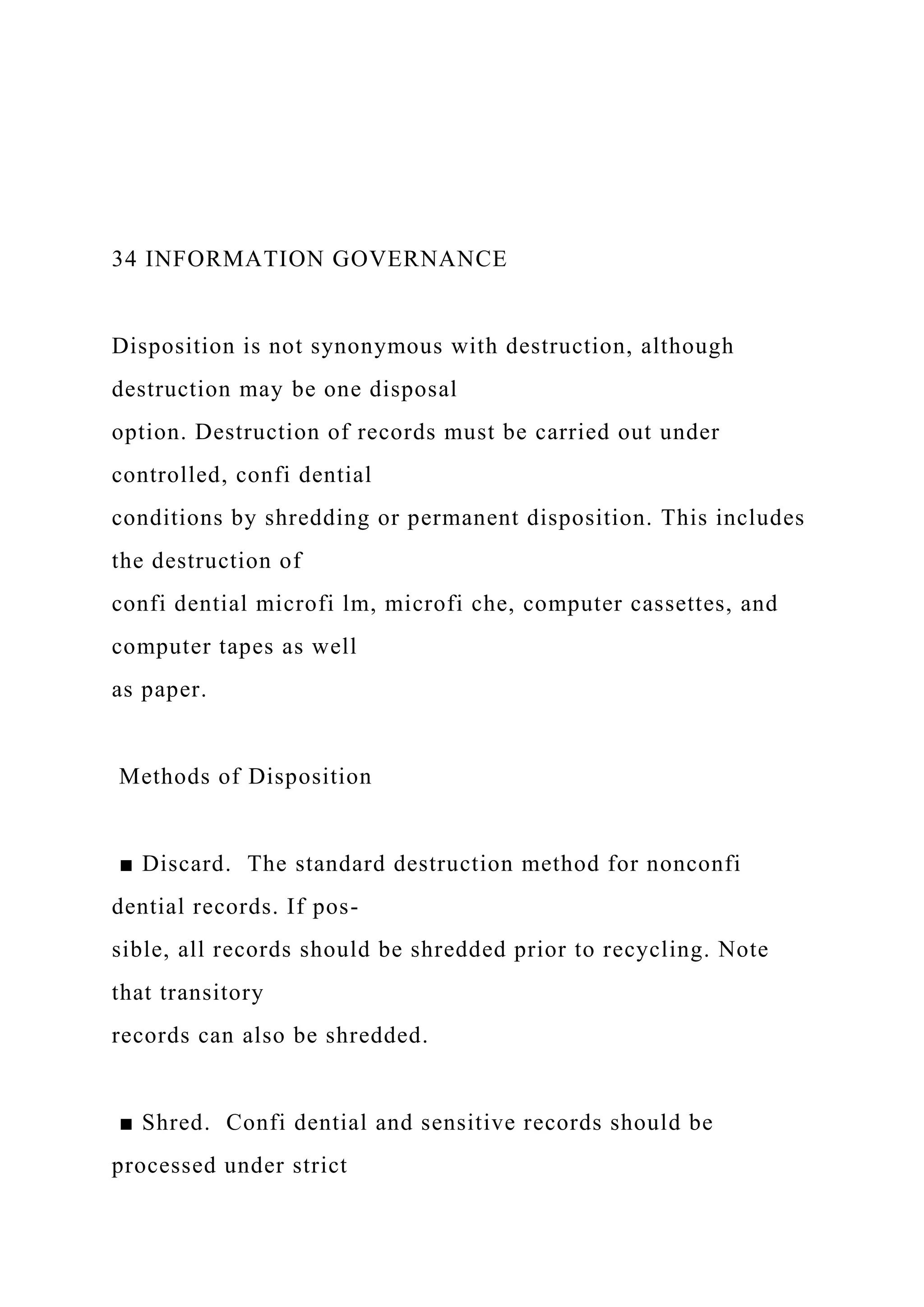 34 INFORMATION GOVERNANCE
Disposition is not synonymous with destruction, although
destruction may be one disposal
option. Destruction of records must be carried out under
controlled, confi dential
conditions by shredding or permanent disposition. This includes
the destruction of
confi dential microfi lm, microfi che, computer cassettes, and
computer tapes as well
as paper.
Methods of Disposition
■ Discard. The standard destruction method for nonconfi
dential records. If pos-
sible, all records should be shredded prior to recycling. Note
that transitory
records can also be shredded.
■ Shred. Confi dential and sensitive records should be
processed under strict
 