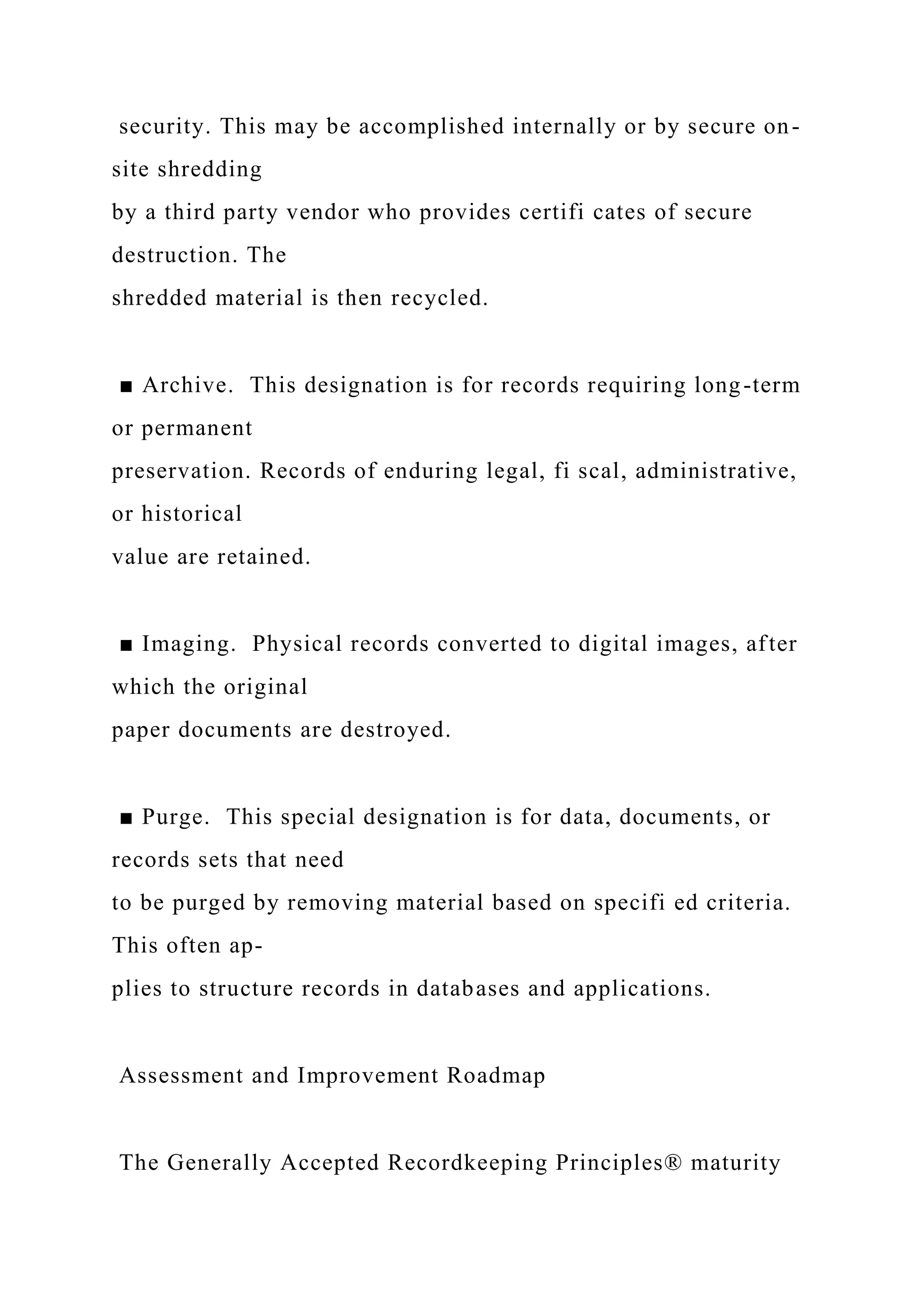 security. This may be accomplished internally or by secure on-
site shredding
by a third party vendor who provides certifi cates of secure
destruction. The
shredded material is then recycled.
■ Archive. This designation is for records requiring long-term
or permanent
preservation. Records of enduring legal, fi scal, administrative,
or historical
value are retained.
■ Imaging. Physical records converted to digital images, after
which the original
paper documents are destroyed.
■ Purge. This special designation is for data, documents, or
records sets that need
to be purged by removing material based on specifi ed criteria.
This often ap-
plies to structure records in databases and applications.
Assessment and Improvement Roadmap
The Generally Accepted Recordkeeping Principles® maturity
 