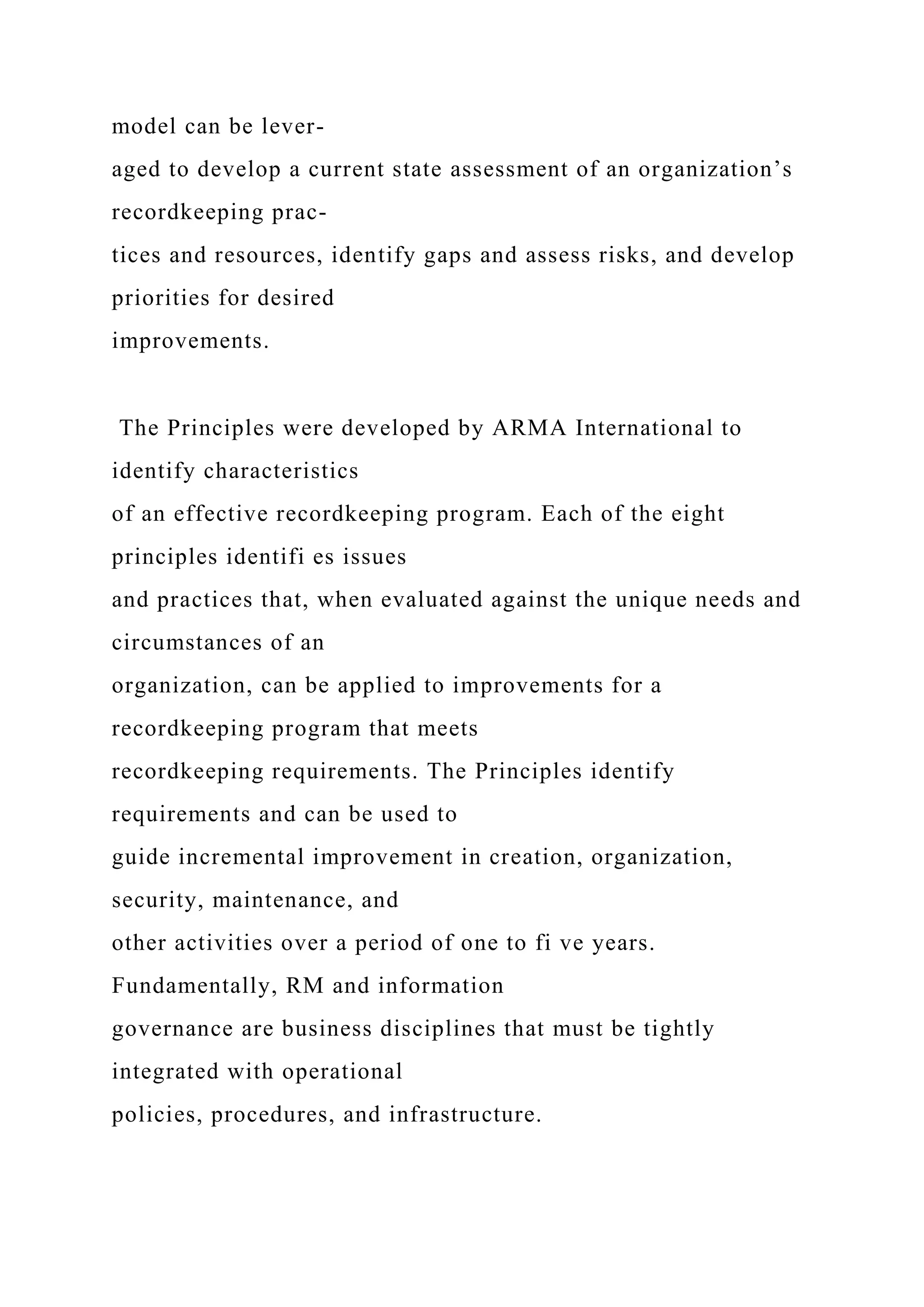 model can be lever-
aged to develop a current state assessment of an organization’s
recordkeeping prac-
tices and resources, identify gaps and assess risks, and develop
priorities for desired
improvements.
The Principles were developed by ARMA International to
identify characteristics
of an effective recordkeeping program. Each of the eight
principles identifi es issues
and practices that, when evaluated against the unique needs and
circumstances of an
organization, can be applied to improvements for a
recordkeeping program that meets
recordkeeping requirements. The Principles identify
requirements and can be used to
guide incremental improvement in creation, organization,
security, maintenance, and
other activities over a period of one to fi ve years.
Fundamentally, RM and information
governance are business disciplines that must be tightly
integrated with operational
policies, procedures, and infrastructure.
 