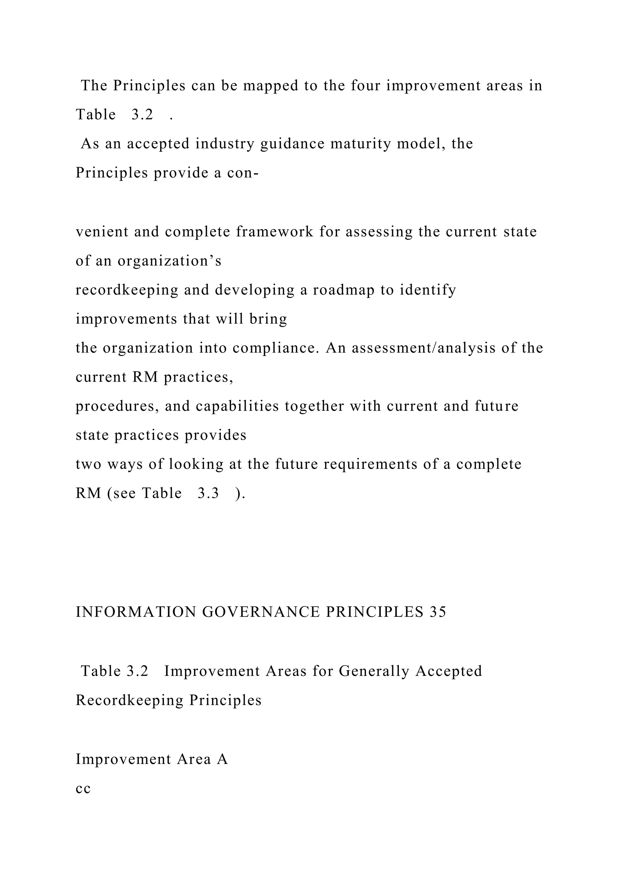 The Principles can be mapped to the four improvement areas in
Table 3.2 .
As an accepted industry guidance maturity model, the
Principles provide a con-
venient and complete framework for assessing the current state
of an organization’s
recordkeeping and developing a roadmap to identify
improvements that will bring
the organization into compliance. An assessment/analysis of the
current RM practices,
procedures, and capabilities together with current and future
state practices provides
two ways of looking at the future requirements of a complete
RM (see Table 3.3 ).
INFORMATION GOVERNANCE PRINCIPLES 35
Table 3.2 Improvement Areas for Generally Accepted
Recordkeeping Principles
Improvement Area A
cc
 