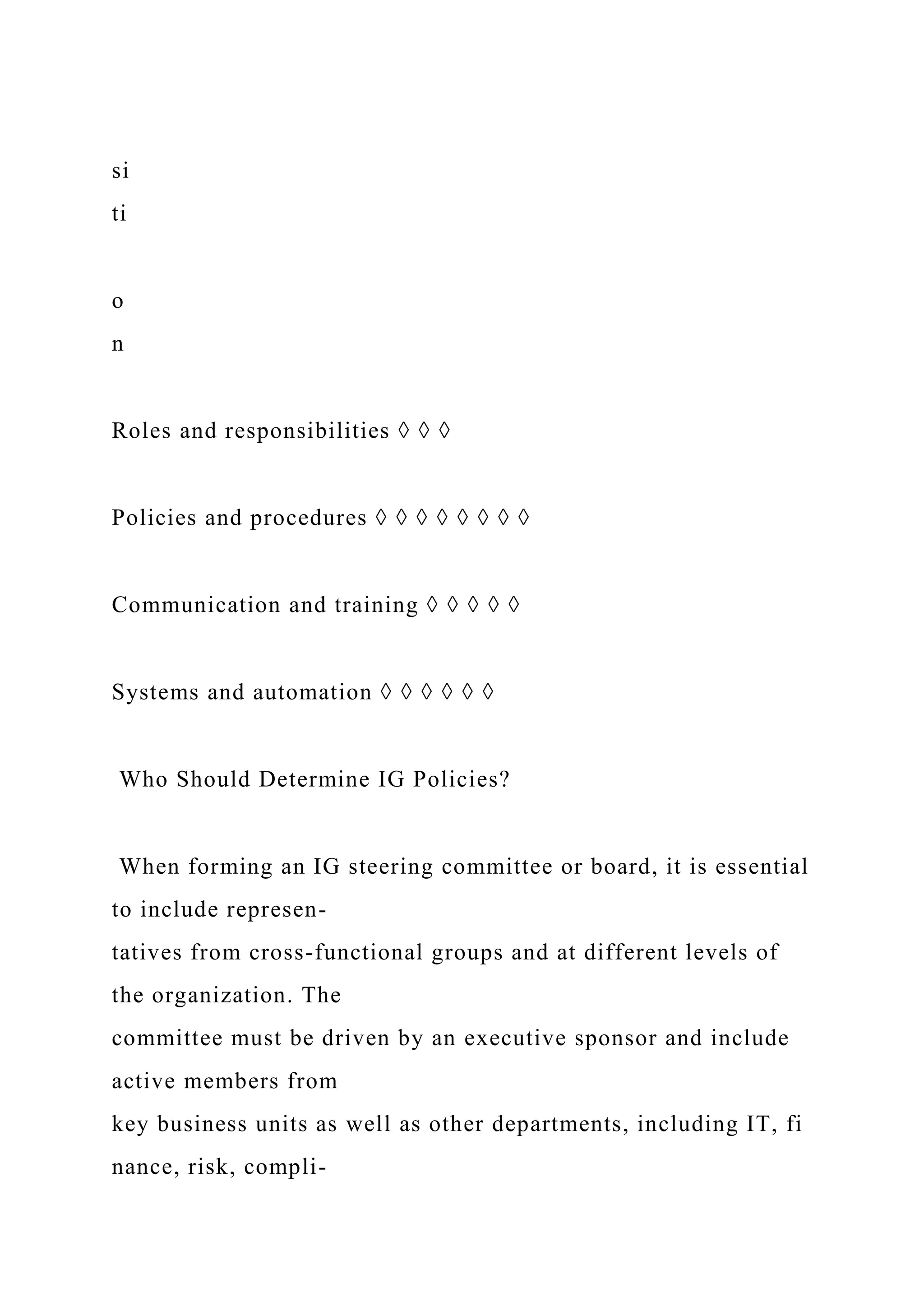 si
ti
o
n
Roles and responsibilities ◊ ◊ ◊
Policies and procedures ◊ ◊ ◊ ◊ ◊ ◊ ◊ ◊
Communication and training ◊ ◊ ◊ ◊ ◊
Systems and automation ◊ ◊ ◊ ◊ ◊ ◊
Who Should Determine IG Policies?
When forming an IG steering committee or board, it is essential
to include represen-
tatives from cross-functional groups and at different levels of
the organization. The
committee must be driven by an executive sponsor and include
active members from
key business units as well as other departments, including IT, fi
nance, risk, compli-
 