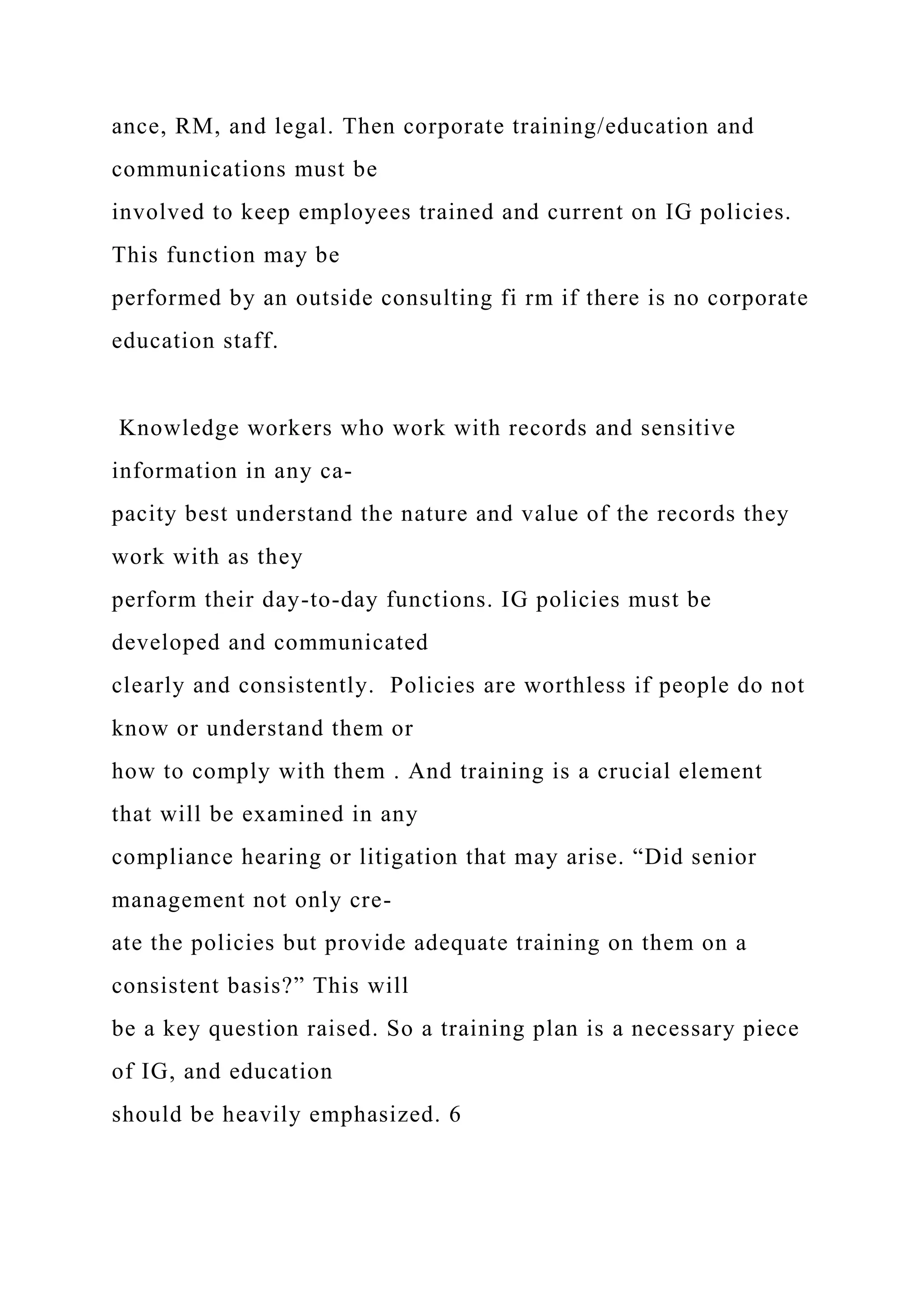 ance, RM, and legal. Then corporate training/education and
communications must be
involved to keep employees trained and current on IG policies.
This function may be
performed by an outside consulting fi rm if there is no corporate
education staff.
Knowledge workers who work with records and sensitive
information in any ca-
pacity best understand the nature and value of the records they
work with as they
perform their day-to-day functions. IG policies must be
developed and communicated
clearly and consistently. Policies are worthless if people do not
know or understand them or
how to comply with them . And training is a crucial element
that will be examined in any
compliance hearing or litigation that may arise. “Did senior
management not only cre-
ate the policies but provide adequate training on them on a
consistent basis?” This will
be a key question raised. So a training plan is a necessary piece
of IG, and education
should be heavily emphasized. 6
 