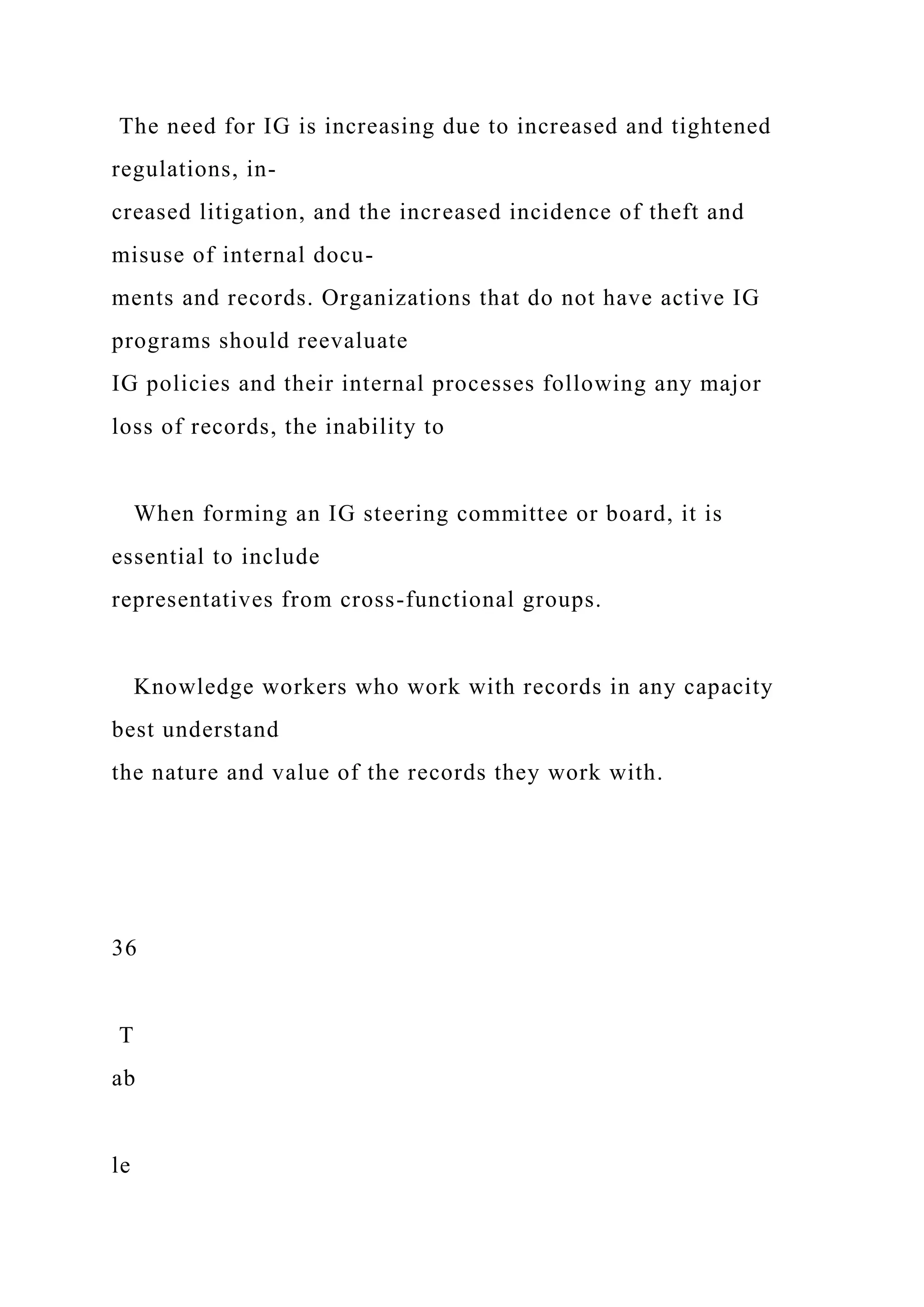 The need for IG is increasing due to increased and tightened
regulations, in-
creased litigation, and the increased incidence of theft and
misuse of internal docu-
ments and records. Organizations that do not have active IG
programs should reevaluate
IG policies and their internal processes following any major
loss of records, the inability to
When forming an IG steering committee or board, it is
essential to include
representatives from cross-functional groups.
Knowledge workers who work with records in any capacity
best understand
the nature and value of the records they work with.
36
T
ab
le
 