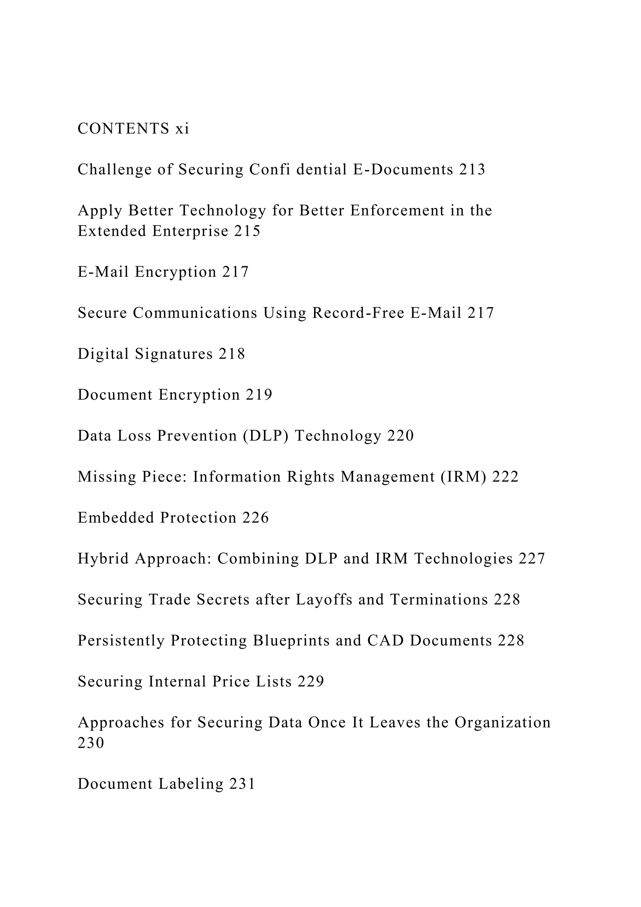 CONTENTS xi
Challenge of Securing Confi dential E-Documents 213
Apply Better Technology for Better Enforcement in the
Extended Enterprise 215
E-Mail Encryption 217
Secure Communications Using Record-Free E-Mail 217
Digital Signatures 218
Document Encryption 219
Data Loss Prevention (DLP) Technology 220
Missing Piece: Information Rights Management (IRM) 222
Embedded Protection 226
Hybrid Approach: Combining DLP and IRM Technologies 227
Securing Trade Secrets after Layoffs and Terminations 228
Persistently Protecting Blueprints and CAD Documents 228
Securing Internal Price Lists 229
Approaches for Securing Data Once It Leaves the Organization
230
Document Labeling 231
 