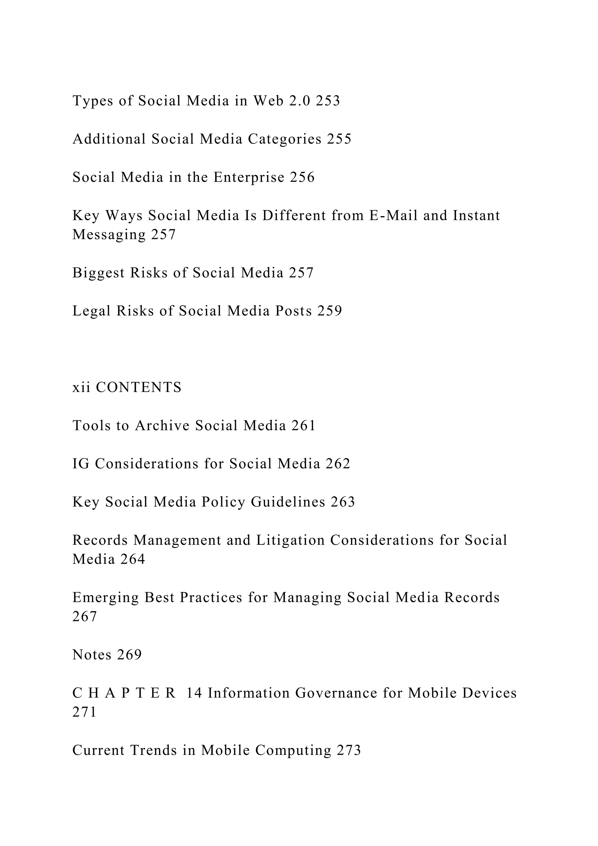 Types of Social Media in Web 2.0 253
Additional Social Media Categories 255
Social Media in the Enterprise 256
Key Ways Social Media Is Different from E-Mail and Instant
Messaging 257
Biggest Risks of Social Media 257
Legal Risks of Social Media Posts 259
xii CONTENTS
Tools to Archive Social Media 261
IG Considerations for Social Media 262
Key Social Media Policy Guidelines 263
Records Management and Litigation Considerations for Social
Media 264
Emerging Best Practices for Managing Social Media Records
267
Notes 269
C H A P T E R 14 Information Governance for Mobile Devices
271
Current Trends in Mobile Computing 273
 