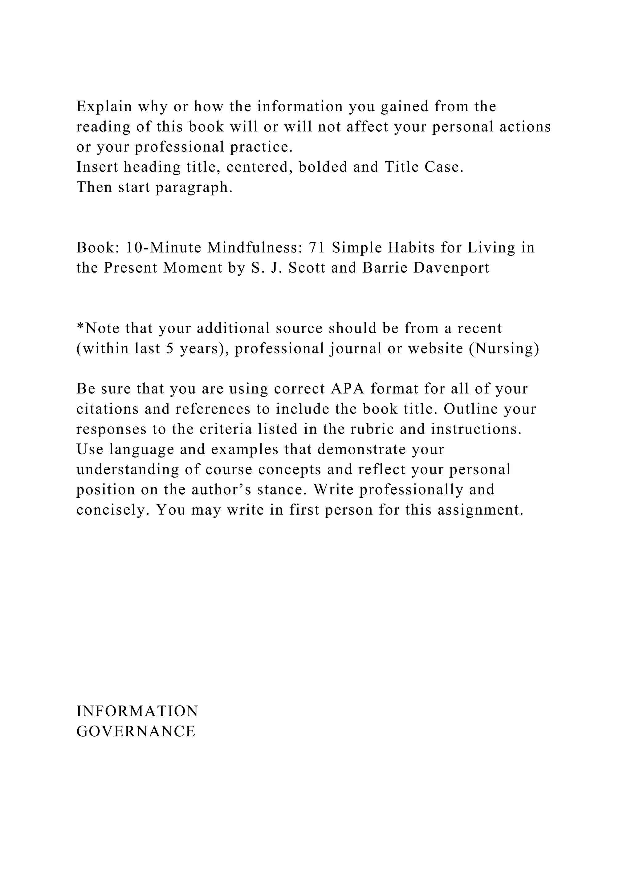 Explain why or how the information you gained from the
reading of this book will or will not affect your personal actions
or your professional practice.
Insert heading title, centered, bolded and Title Case.
Then start paragraph.
Book: 10-Minute Mindfulness: 71 Simple Habits for Living in
the Present Moment by S. J. Scott and Barrie Davenport
*Note that your additional source should be from a recent
(within last 5 years), professional journal or website (Nursing)
Be sure that you are using correct APA format for all of your
citations and references to include the book title. Outline your
responses to the criteria listed in the rubric and instructions.
Use language and examples that demonstrate your
understanding of course concepts and reflect your personal
position on the author’s stance. Write professionally and
concisely. You may write in first person for this assignment.
INFORMATION
GOVERNANCE
 