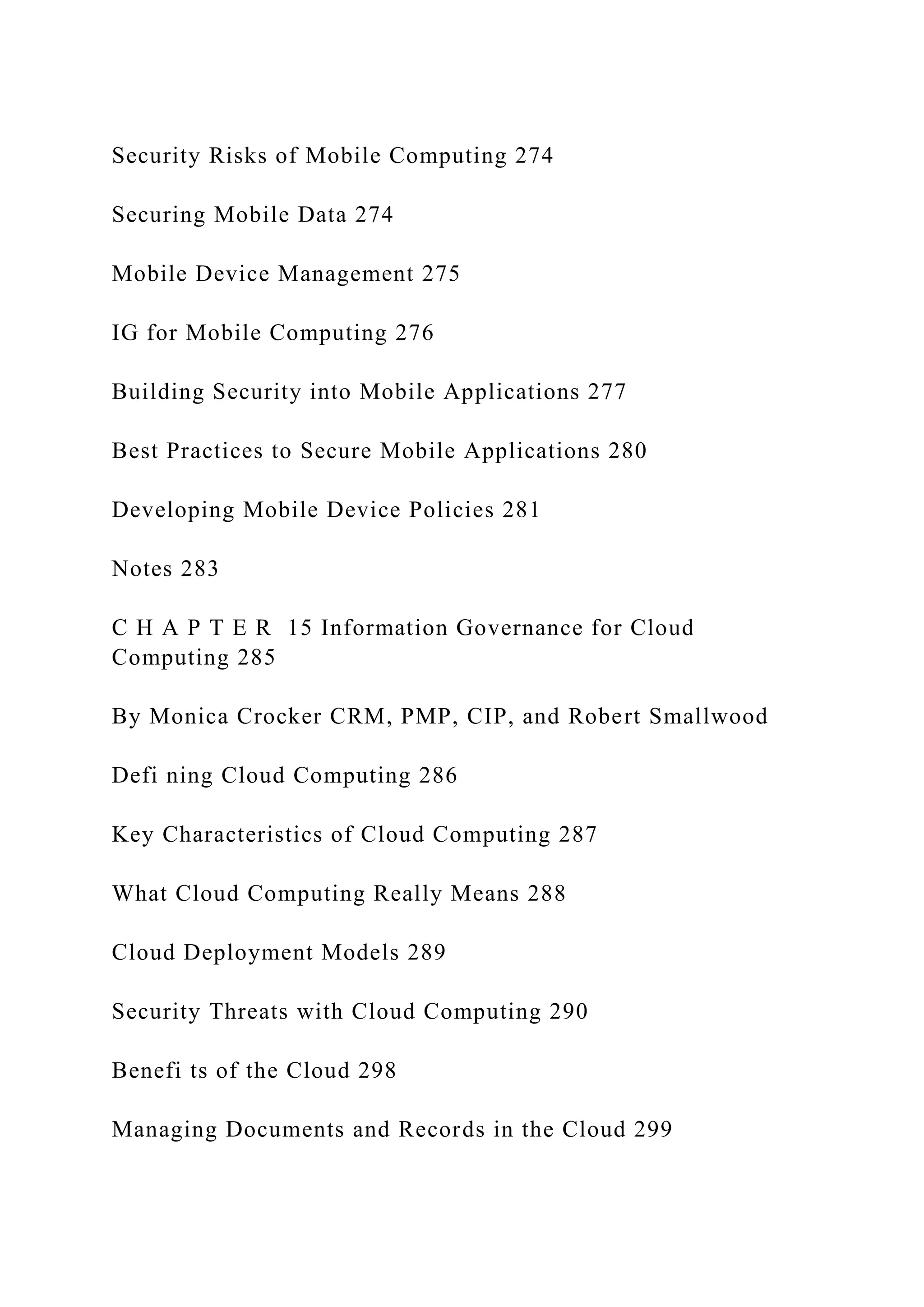 Security Risks of Mobile Computing 274
Securing Mobile Data 274
Mobile Device Management 275
IG for Mobile Computing 276
Building Security into Mobile Applications 277
Best Practices to Secure Mobile Applications 280
Developing Mobile Device Policies 281
Notes 283
C H A P T E R 15 Information Governance for Cloud
Computing 285
By Monica Crocker CRM, PMP, CIP, and Robert Smallwood
Defi ning Cloud Computing 286
Key Characteristics of Cloud Computing 287
What Cloud Computing Really Means 288
Cloud Deployment Models 289
Security Threats with Cloud Computing 290
Benefi ts of the Cloud 298
Managing Documents and Records in the Cloud 299
 