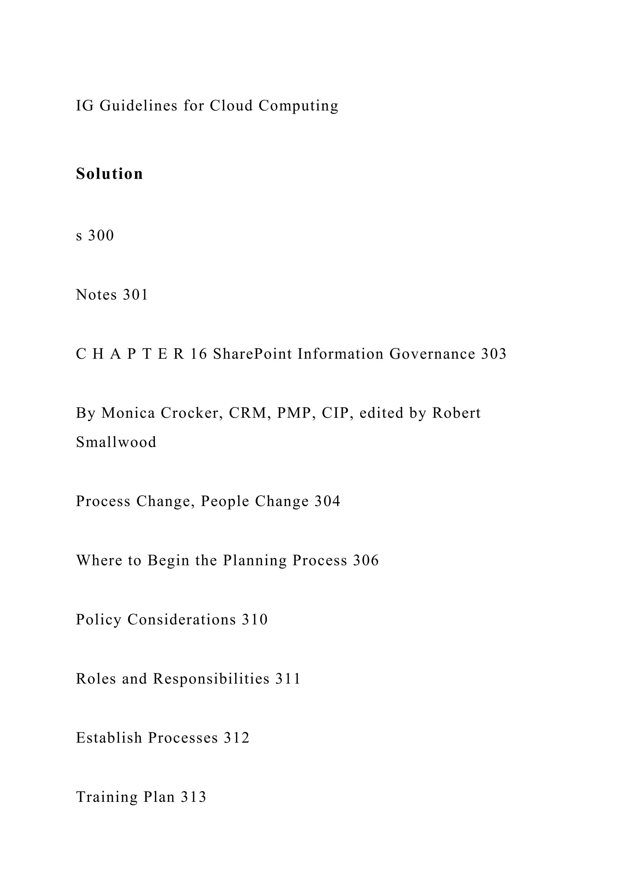 IG Guidelines for Cloud Computing
Solution
s 300
Notes 301
C H A P T E R 16 SharePoint Information Governance 303
By Monica Crocker, CRM, PMP, CIP, edited by Robert
Smallwood
Process Change, People Change 304
Where to Begin the Planning Process 306
Policy Considerations 310
Roles and Responsibilities 311
Establish Processes 312
Training Plan 313
 