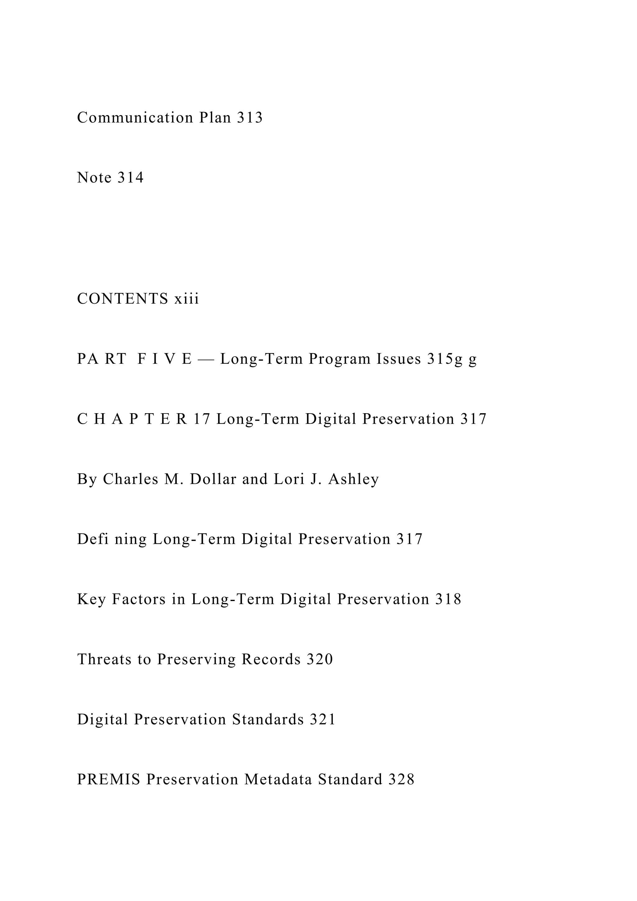 Communication Plan 313
Note 314
CONTENTS xiii
PA RT F I V E — Long-Term Program Issues 315g g
C H A P T E R 17 Long-Term Digital Preservation 317
By Charles M. Dollar and Lori J. Ashley
Defi ning Long-Term Digital Preservation 317
Key Factors in Long-Term Digital Preservation 318
Threats to Preserving Records 320
Digital Preservation Standards 321
PREMIS Preservation Metadata Standard 328
 