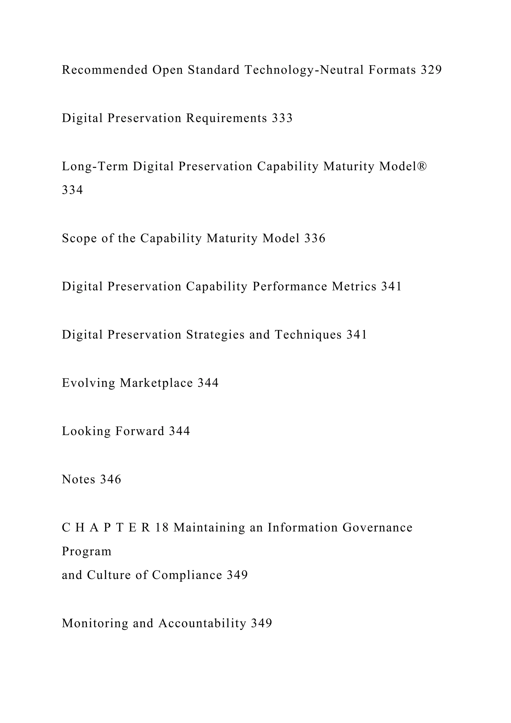 Recommended Open Standard Technology-Neutral Formats 329
Digital Preservation Requirements 333
Long-Term Digital Preservation Capability Maturity Model®
334
Scope of the Capability Maturity Model 336
Digital Preservation Capability Performance Metrics 341
Digital Preservation Strategies and Techniques 341
Evolving Marketplace 344
Looking Forward 344
Notes 346
C H A P T E R 18 Maintaining an Information Governance
Program
and Culture of Compliance 349
Monitoring and Accountability 349
 