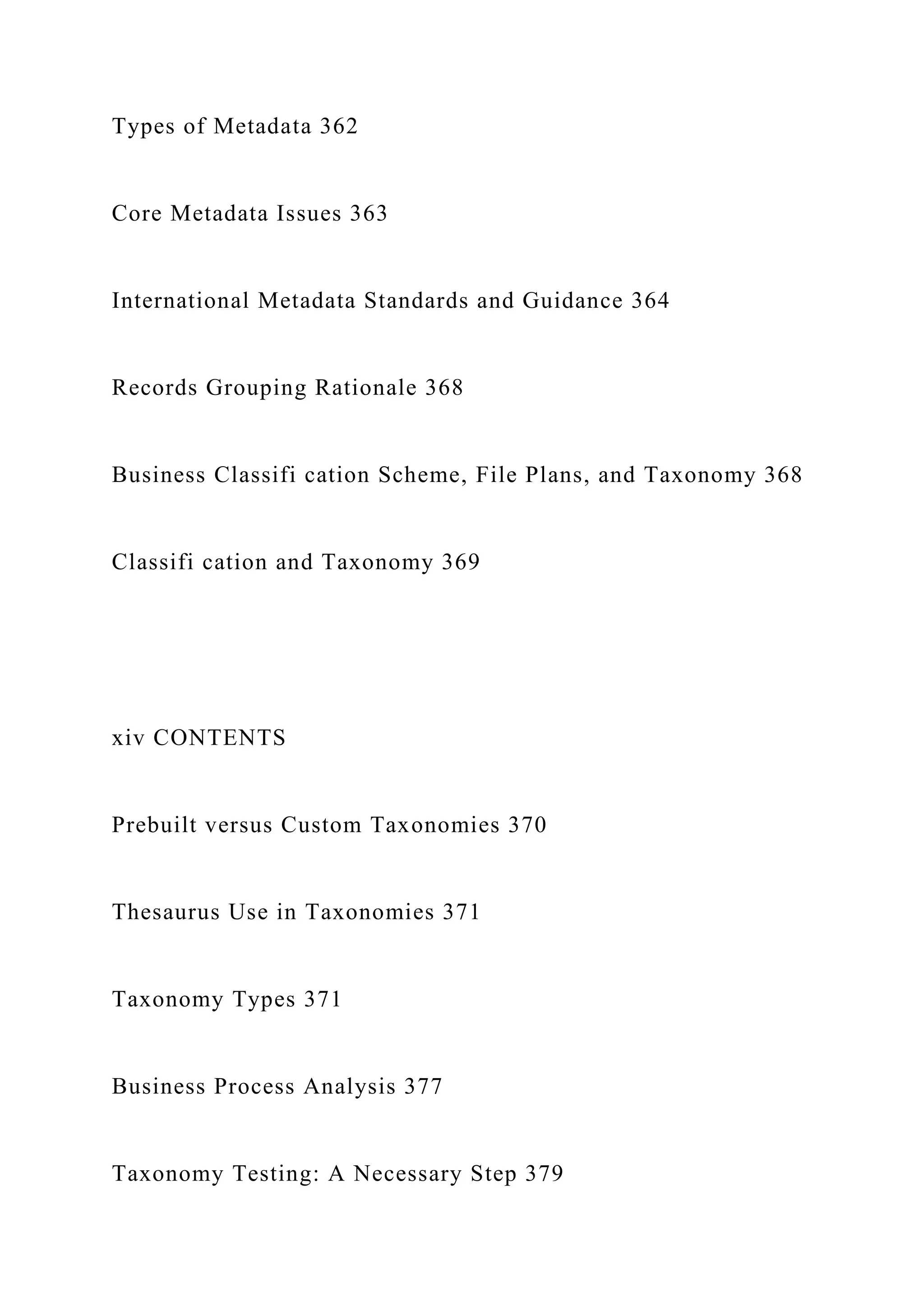 Types of Metadata 362
Core Metadata Issues 363
International Metadata Standards and Guidance 364
Records Grouping Rationale 368
Business Classifi cation Scheme, File Plans, and Taxonomy 368
Classifi cation and Taxonomy 369
xiv CONTENTS
Prebuilt versus Custom Taxonomies 370
Thesaurus Use in Taxonomies 371
Taxonomy Types 371
Business Process Analysis 377
Taxonomy Testing: A Necessary Step 379
 