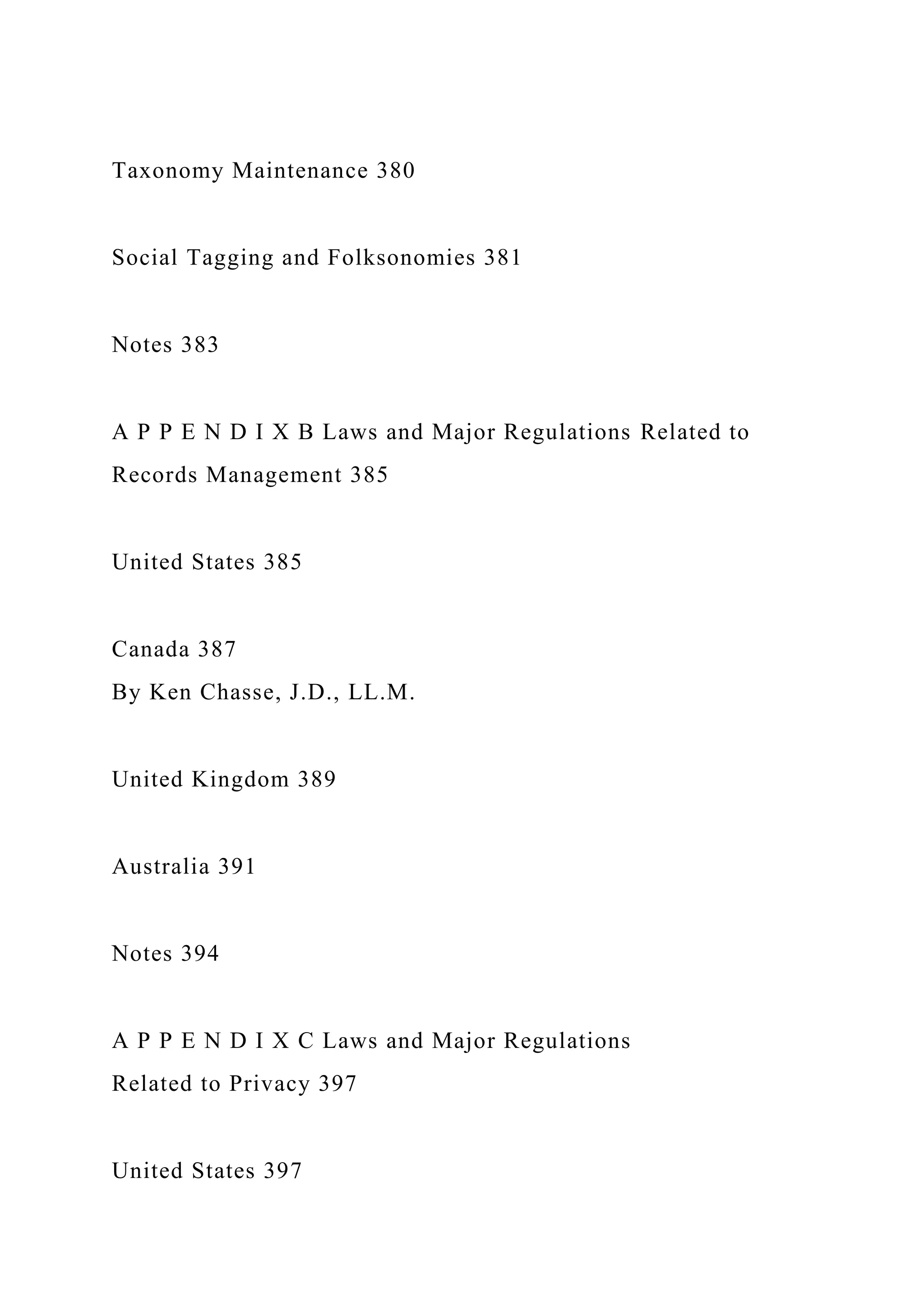 Taxonomy Maintenance 380
Social Tagging and Folksonomies 381
Notes 383
A P P E N D I X B Laws and Major Regulations Related to
Records Management 385
United States 385
Canada 387
By Ken Chasse, J.D., LL.M.
United Kingdom 389
Australia 391
Notes 394
A P P E N D I X C Laws and Major Regulations
Related to Privacy 397
United States 397
 