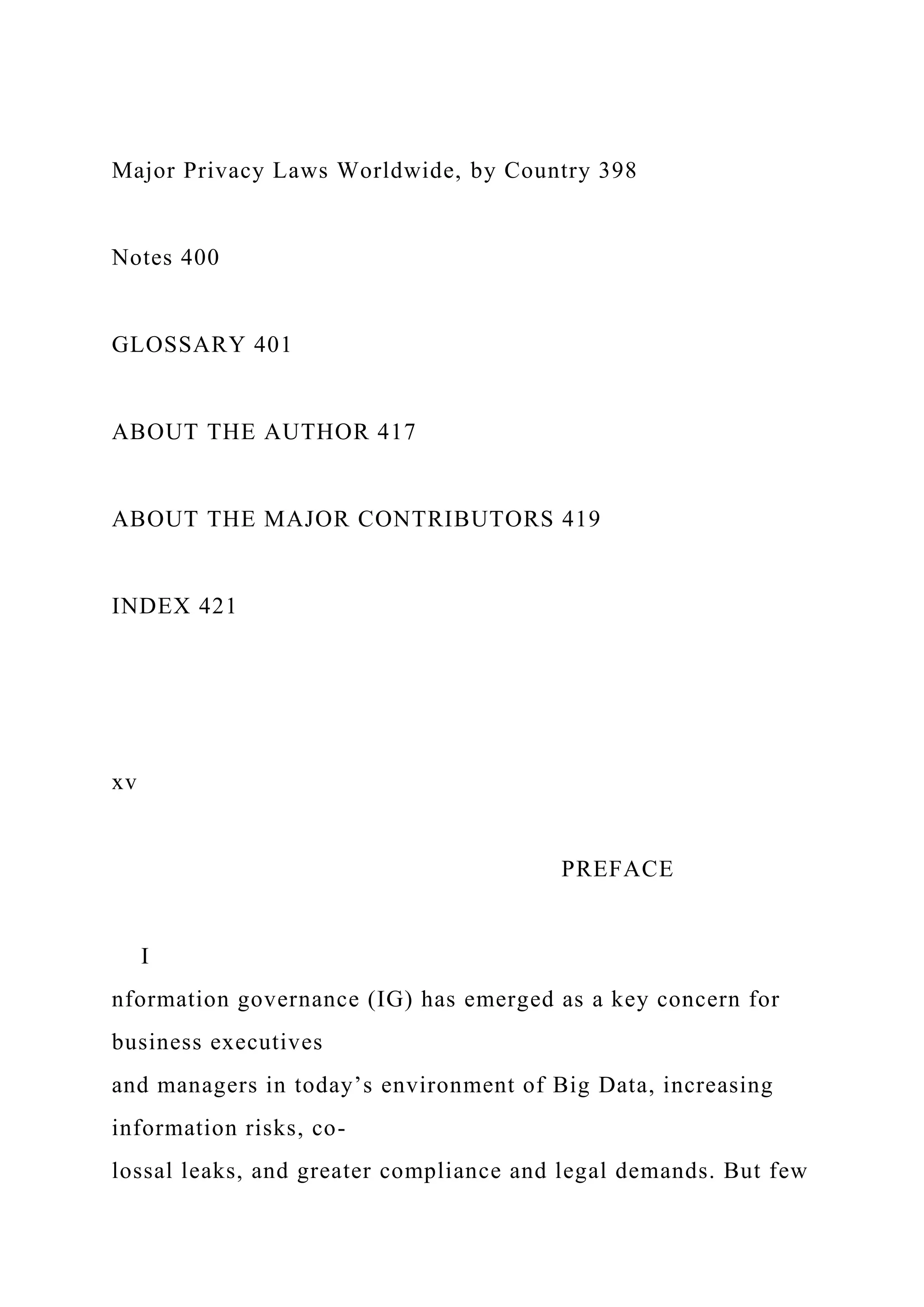 Major Privacy Laws Worldwide, by Country 398
Notes 400
GLOSSARY 401
ABOUT THE AUTHOR 417
ABOUT THE MAJOR CONTRIBUTORS 419
INDEX 421
xv
PREFACE
I
nformation governance (IG) has emerged as a key concern for
business executives
and managers in today’s environment of Big Data, increasing
information risks, co-
lossal leaks, and greater compliance and legal demands. But few
 