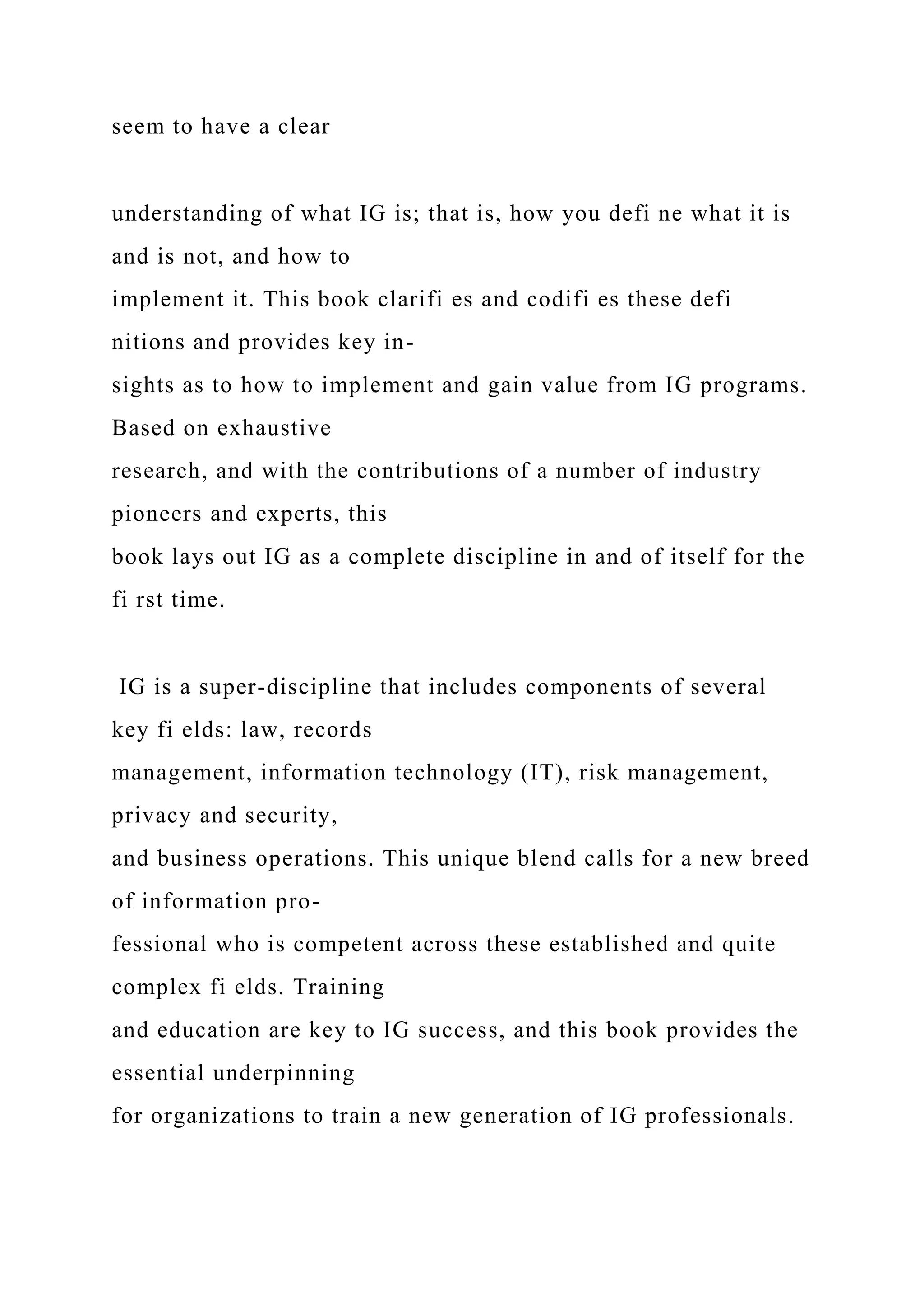 seem to have a clear
understanding of what IG is; that is, how you defi ne what it is
and is not, and how to
implement it. This book clarifi es and codifi es these defi
nitions and provides key in-
sights as to how to implement and gain value from IG programs.
Based on exhaustive
research, and with the contributions of a number of industry
pioneers and experts, this
book lays out IG as a complete discipline in and of itself for the
fi rst time.
IG is a super-discipline that includes components of several
key fi elds: law, records
management, information technology (IT), risk management,
privacy and security,
and business operations. This unique blend calls for a new breed
of information pro-
fessional who is competent across these established and quite
complex fi elds. Training
and education are key to IG success, and this book provides the
essential underpinning
for organizations to train a new generation of IG professionals.
 