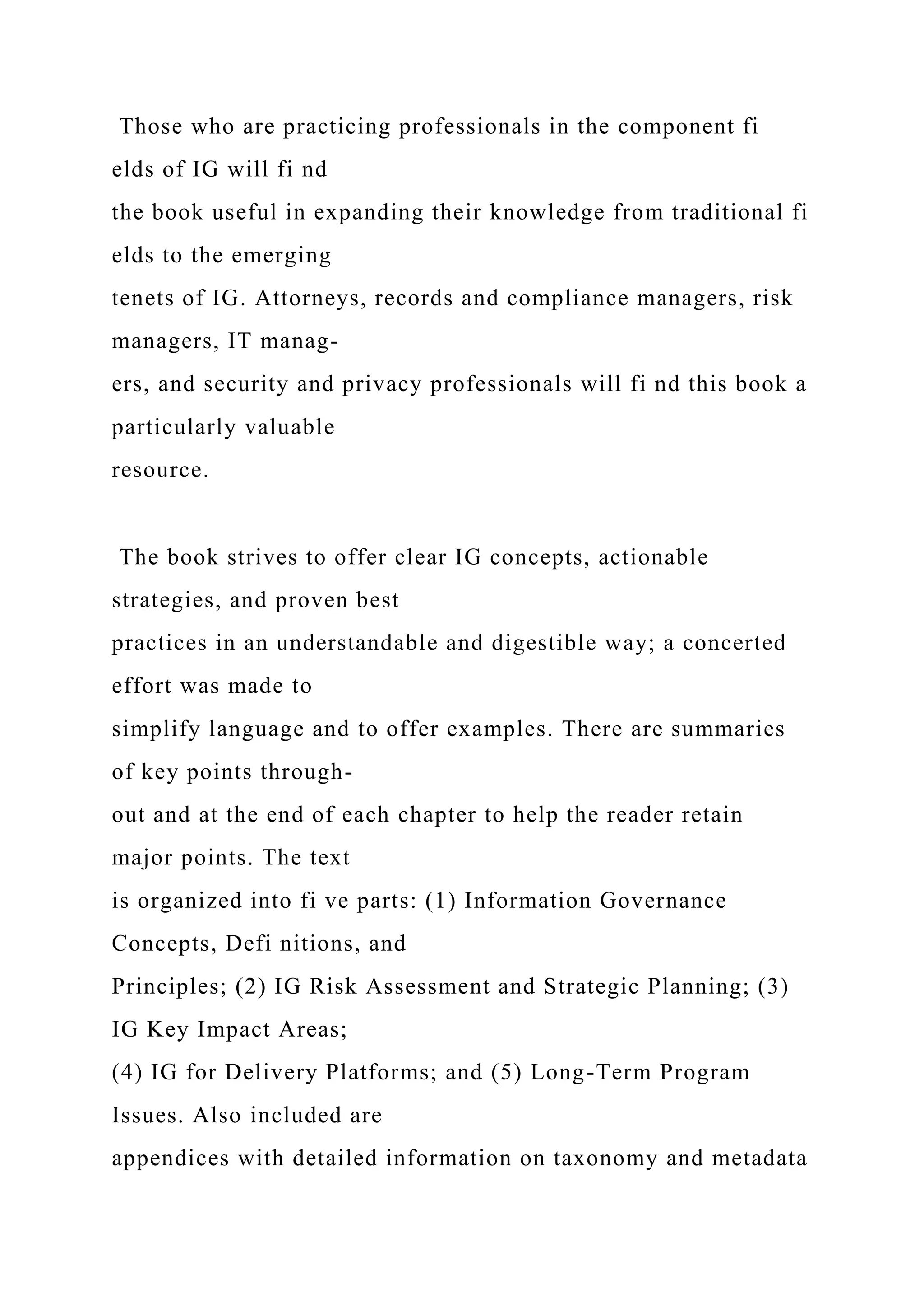 Those who are practicing professionals in the component fi
elds of IG will fi nd
the book useful in expanding their knowledge from traditional fi
elds to the emerging
tenets of IG. Attorneys, records and compliance managers, risk
managers, IT manag-
ers, and security and privacy professionals will fi nd this book a
particularly valuable
resource.
The book strives to offer clear IG concepts, actionable
strategies, and proven best
practices in an understandable and digestible way; a concerted
effort was made to
simplify language and to offer examples. There are summaries
of key points through-
out and at the end of each chapter to help the reader retain
major points. The text
is organized into fi ve parts: (1) Information Governance
Concepts, Defi nitions, and
Principles; (2) IG Risk Assessment and Strategic Planning; (3)
IG Key Impact Areas;
(4) IG for Delivery Platforms; and (5) Long-Term Program
Issues. Also included are
appendices with detailed information on taxonomy and metadata
 