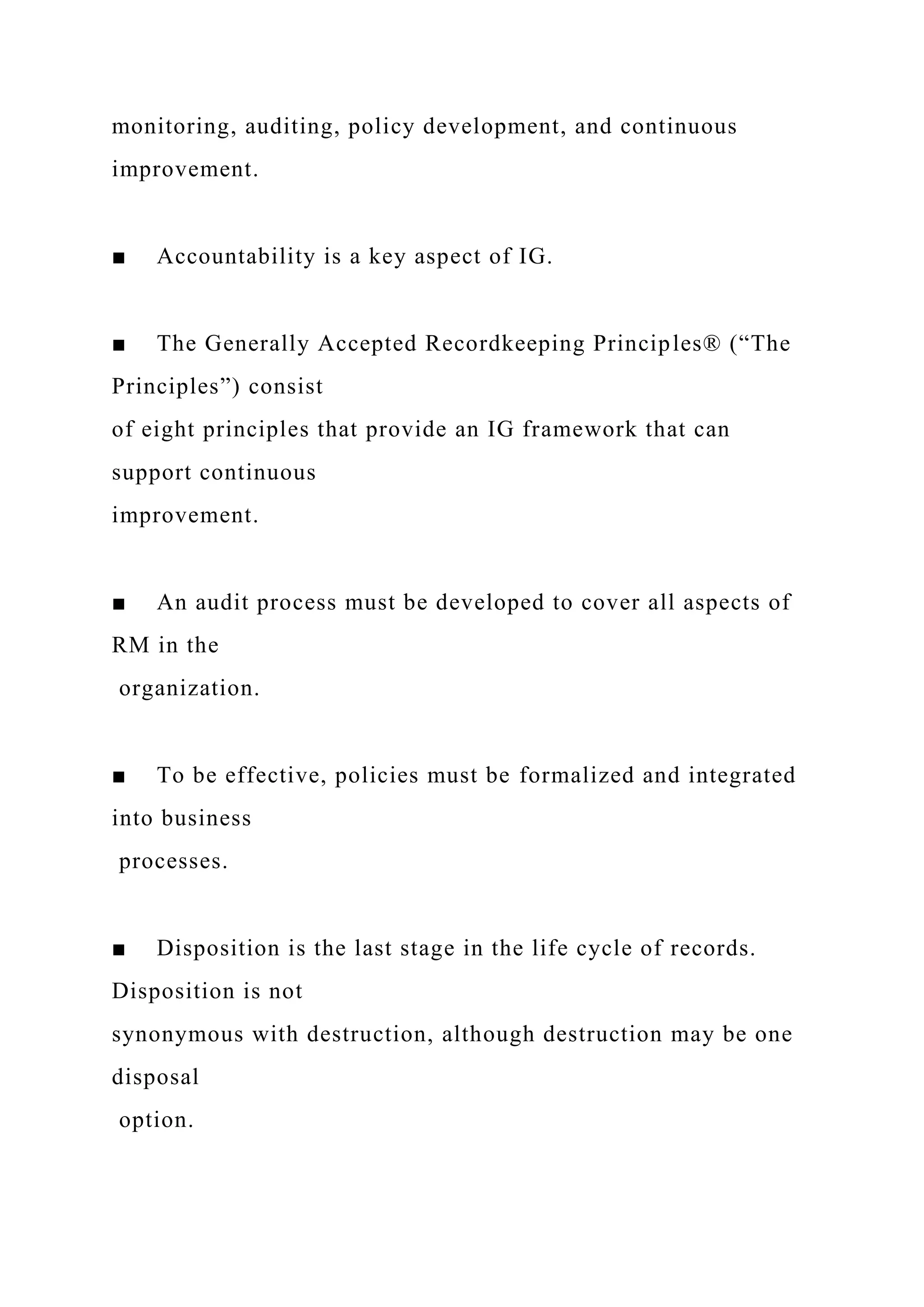 monitoring, auditing, policy development, and continuous
improvement.
■ Accountability is a key aspect of IG.
■ The Generally Accepted Recordkeeping Principles® (“The
Principles”) consist
of eight principles that provide an IG framework that can
support continuous
improvement.
■ An audit process must be developed to cover all aspects of
RM in the
organization.
■ To be effective, policies must be formalized and integrated
into business
processes.
■ Disposition is the last stage in the life cycle of records.
Disposition is not
synonymous with destruction, although destruction may be one
disposal
option.
 