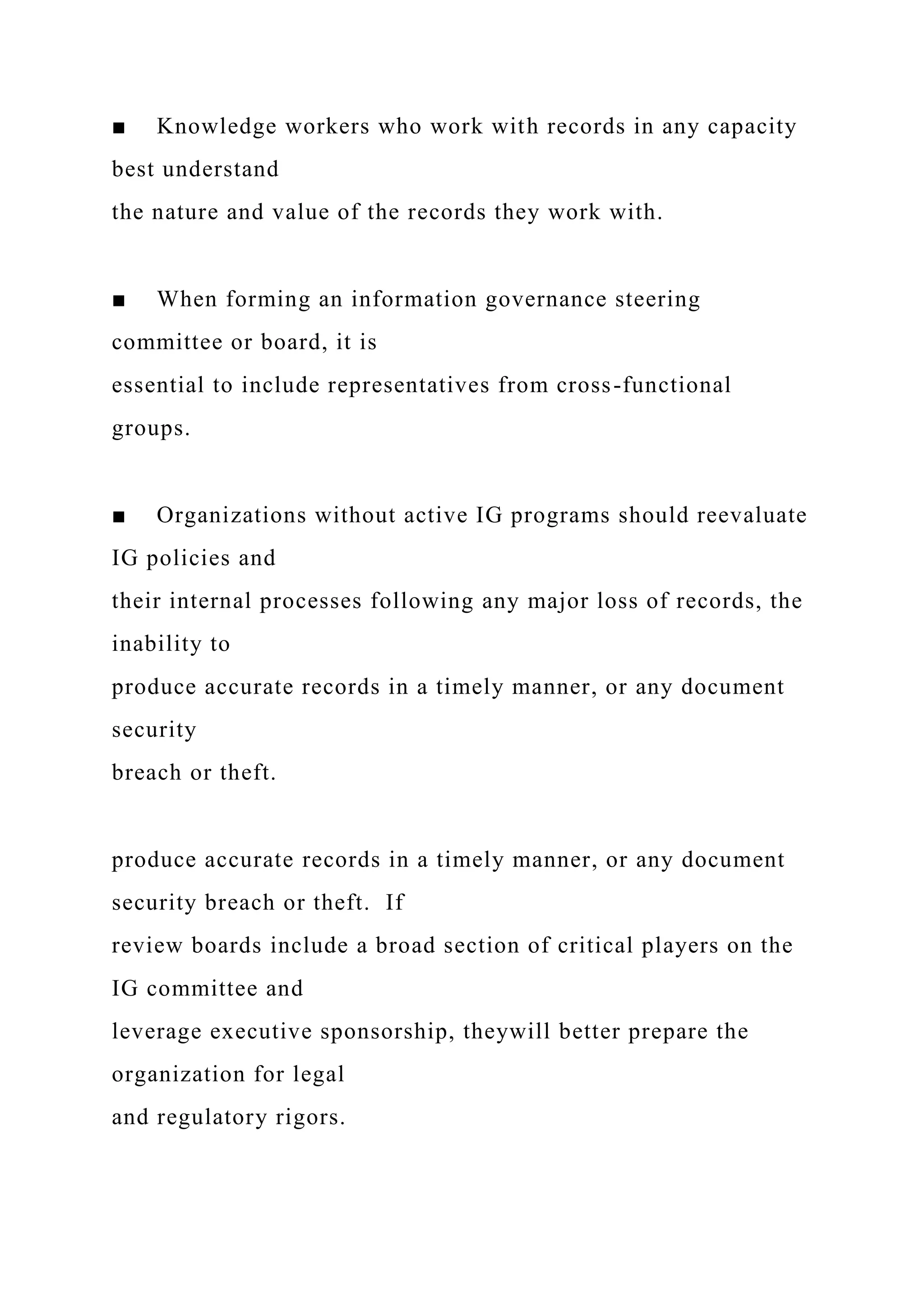 ■ Knowledge workers who work with records in any capacity
best understand
the nature and value of the records they work with.
■ When forming an information governance steering
committee or board, it is
essential to include representatives from cross-functional
groups.
■ Organizations without active IG programs should reevaluate
IG policies and
their internal processes following any major loss of records, the
inability to
produce accurate records in a timely manner, or any document
security
breach or theft.
produce accurate records in a timely manner, or any document
security breach or theft. If
review boards include a broad section of critical players on the
IG committee and
leverage executive sponsorship, theywill better prepare the
organization for legal
and regulatory rigors.
 