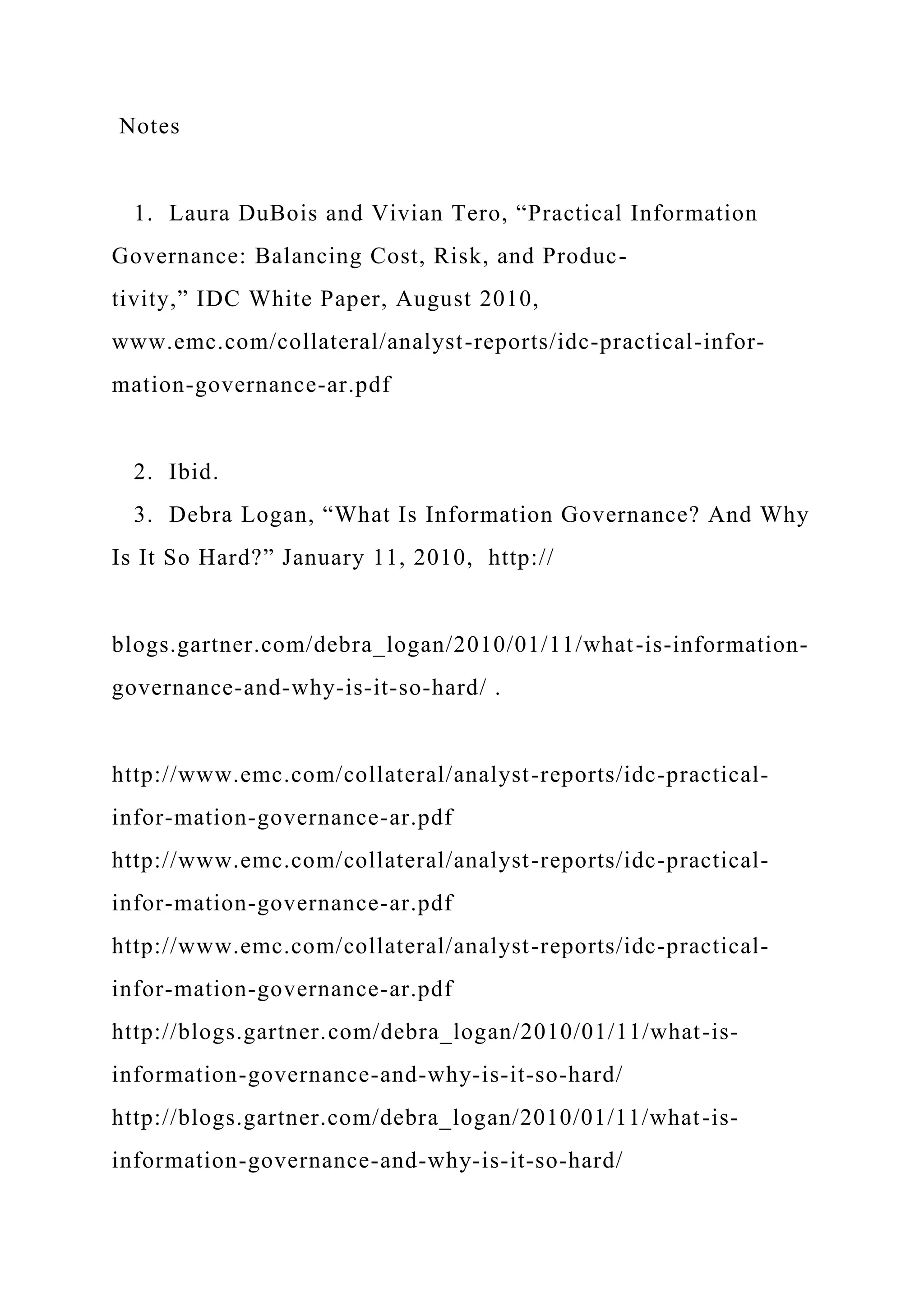 Notes
1. Laura DuBois and Vivian Tero, “Practical Information
Governance: Balancing Cost, Risk, and Produc-
tivity,” IDC White Paper, August 2010,
www.emc.com/collateral/analyst-reports/idc-practical-infor-
mation-governance-ar.pdf
2. Ibid.
3. Debra Logan, “What Is Information Governance? And Why
Is It So Hard?” January 11, 2010, http://
blogs.gartner.com/debra_logan/2010/01/11/what-is-information-
governance-and-why-is-it-so-hard/ .
http://www.emc.com/collateral/analyst-reports/idc-practical-
infor-mation-governance-ar.pdf
http://www.emc.com/collateral/analyst-reports/idc-practical-
infor-mation-governance-ar.pdf
http://www.emc.com/collateral/analyst-reports/idc-practical-
infor-mation-governance-ar.pdf
http://blogs.gartner.com/debra_logan/2010/01/11/what-is-
information-governance-and-why-is-it-so-hard/
http://blogs.gartner.com/debra_logan/2010/01/11/what-is-
information-governance-and-why-is-it-so-hard/
 