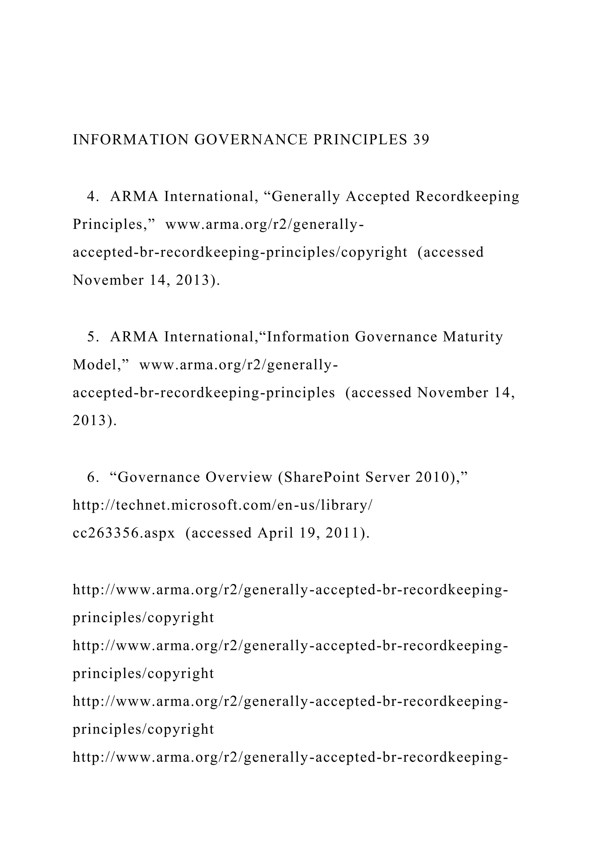 INFORMATION GOVERNANCE PRINCIPLES 39
4. ARMA International, “Generally Accepted Recordkeeping
Principles,” www.arma.org/r2/generally-
accepted-br-recordkeeping-principles/copyright (accessed
November 14, 2013).
5. ARMA International,“Information Governance Maturity
Model,” www.arma.org/r2/generally-
accepted-br-recordkeeping-principles (accessed November 14,
2013).
6. “Governance Overview (SharePoint Server 2010),”
http://technet.microsoft.com/en-us/library/
cc263356.aspx (accessed April 19, 2011).
http://www.arma.org/r2/generally-accepted-br-recordkeeping-
principles/copyright
http://www.arma.org/r2/generally-accepted-br-recordkeeping-
principles/copyright
http://www.arma.org/r2/generally-accepted-br-recordkeeping-
principles/copyright
http://www.arma.org/r2/generally-accepted-br-recordkeeping-
 