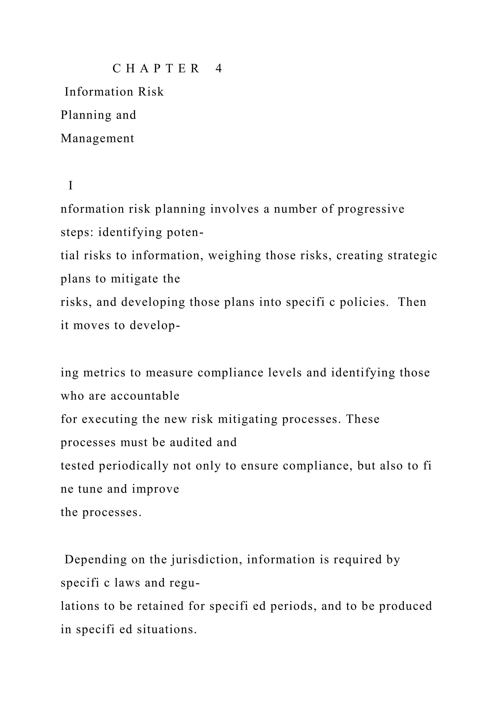 C H A P T E R 4
Information Risk
Planning and
Management
I
nformation risk planning involves a number of progressive
steps: identifying poten-
tial risks to information, weighing those risks, creating strategic
plans to mitigate the
risks, and developing those plans into specifi c policies. Then
it moves to develop-
ing metrics to measure compliance levels and identifying those
who are accountable
for executing the new risk mitigating processes. These
processes must be audited and
tested periodically not only to ensure compliance, but also to fi
ne tune and improve
the processes.
Depending on the jurisdiction, information is required by
specifi c laws and regu-
lations to be retained for specifi ed periods, and to be produced
in specifi ed situations.
 
