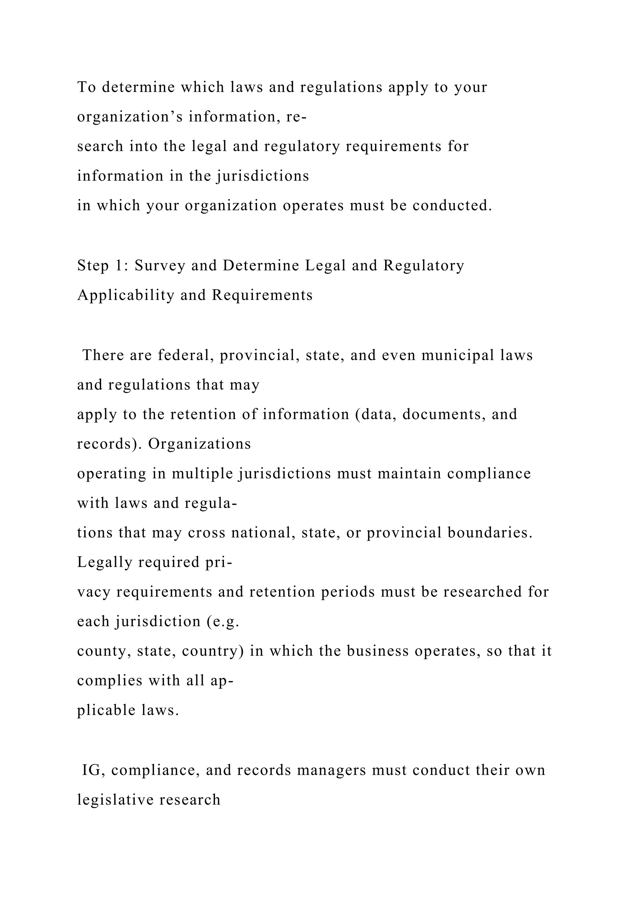 To determine which laws and regulations apply to your
organization’s information, re-
search into the legal and regulatory requirements for
information in the jurisdictions
in which your organization operates must be conducted.
Step 1: Survey and Determine Legal and Regulatory
Applicability and Requirements
There are federal, provincial, state, and even municipal laws
and regulations that may
apply to the retention of information (data, documents, and
records). Organizations
operating in multiple jurisdictions must maintain compliance
with laws and regula-
tions that may cross national, state, or provincial boundaries.
Legally required pri-
vacy requirements and retention periods must be researched for
each jurisdiction (e.g.
county, state, country) in which the business operates, so that it
complies with all ap-
plicable laws.
IG, compliance, and records managers must conduct their own
legislative research
 