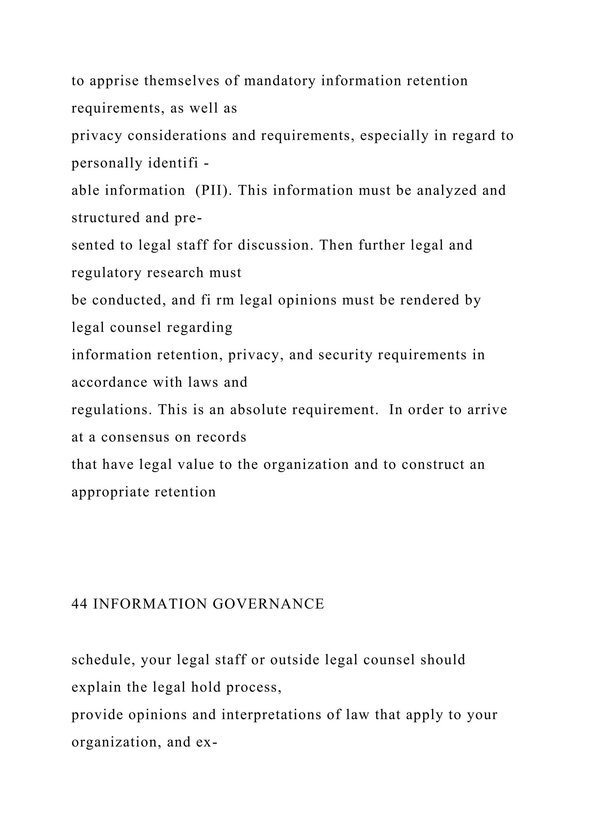 to apprise themselves of mandatory information retention
requirements, as well as
privacy considerations and requirements, especially in regard to
personally identifi -
able information (PII). This information must be analyzed and
structured and pre-
sented to legal staff for discussion. Then further legal and
regulatory research must
be conducted, and fi rm legal opinions must be rendered by
legal counsel regarding
information retention, privacy, and security requirements in
accordance with laws and
regulations. This is an absolute requirement. In order to arrive
at a consensus on records
that have legal value to the organization and to construct an
appropriate retention
44 INFORMATION GOVERNANCE
schedule, your legal staff or outside legal counsel should
explain the legal hold process,
provide opinions and interpretations of law that apply to your
organization, and ex-
 