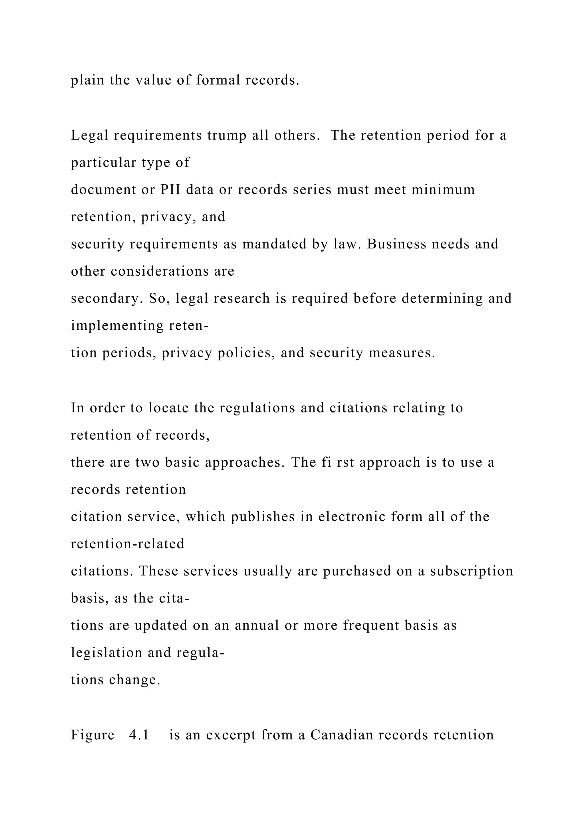 plain the value of formal records.
Legal requirements trump all others. The retention period for a
particular type of
document or PII data or records series must meet minimum
retention, privacy, and
security requirements as mandated by law. Business needs and
other considerations are
secondary. So, legal research is required before determining and
implementing reten-
tion periods, privacy policies, and security measures.
In order to locate the regulations and citations relating to
retention of records,
there are two basic approaches. The fi rst approach is to use a
records retention
citation service, which publishes in electronic form all of the
retention-related
citations. These services usually are purchased on a subscription
basis, as the cita-
tions are updated on an annual or more frequent basis as
legislation and regula-
tions change.
Figure 4.1 is an excerpt from a Canadian records retention
 