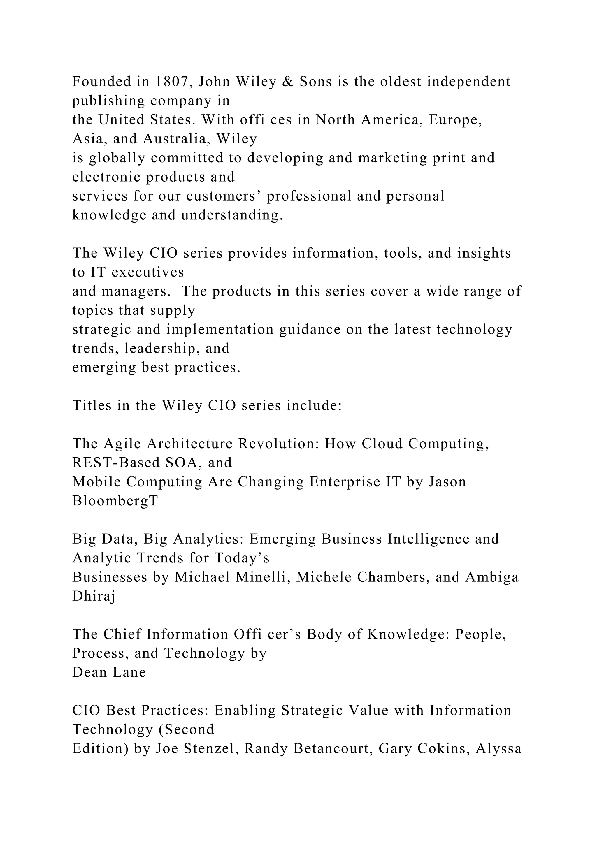 Founded in 1807, John Wiley & Sons is the oldest independent
publishing company in
the United States. With offi ces in North America, Europe,
Asia, and Australia, Wiley
is globally committed to developing and marketing print and
electronic products and
services for our customers’ professional and personal
knowledge and understanding.
The Wiley CIO series provides information, tools, and insights
to IT executives
and managers. The products in this series cover a wide range of
topics that supply
strategic and implementation guidance on the latest technology
trends, leadership, and
emerging best practices.
Titles in the Wiley CIO series include:
The Agile Architecture Revolution: How Cloud Computing,
REST-Based SOA, and
Mobile Computing Are Changing Enterprise IT by Jason
BloombergT
Big Data, Big Analytics: Emerging Business Intelligence and
Analytic Trends for Today’s
Businesses by Michael Minelli, Michele Chambers, and Ambiga
Dhiraj
The Chief Information Offi cer’s Body of Knowledge: People,
Process, and Technology by
Dean Lane
CIO Best Practices: Enabling Strategic Value with Information
Technology (Second
Edition) by Joe Stenzel, Randy Betancourt, Gary Cokins, Alyssa
 
