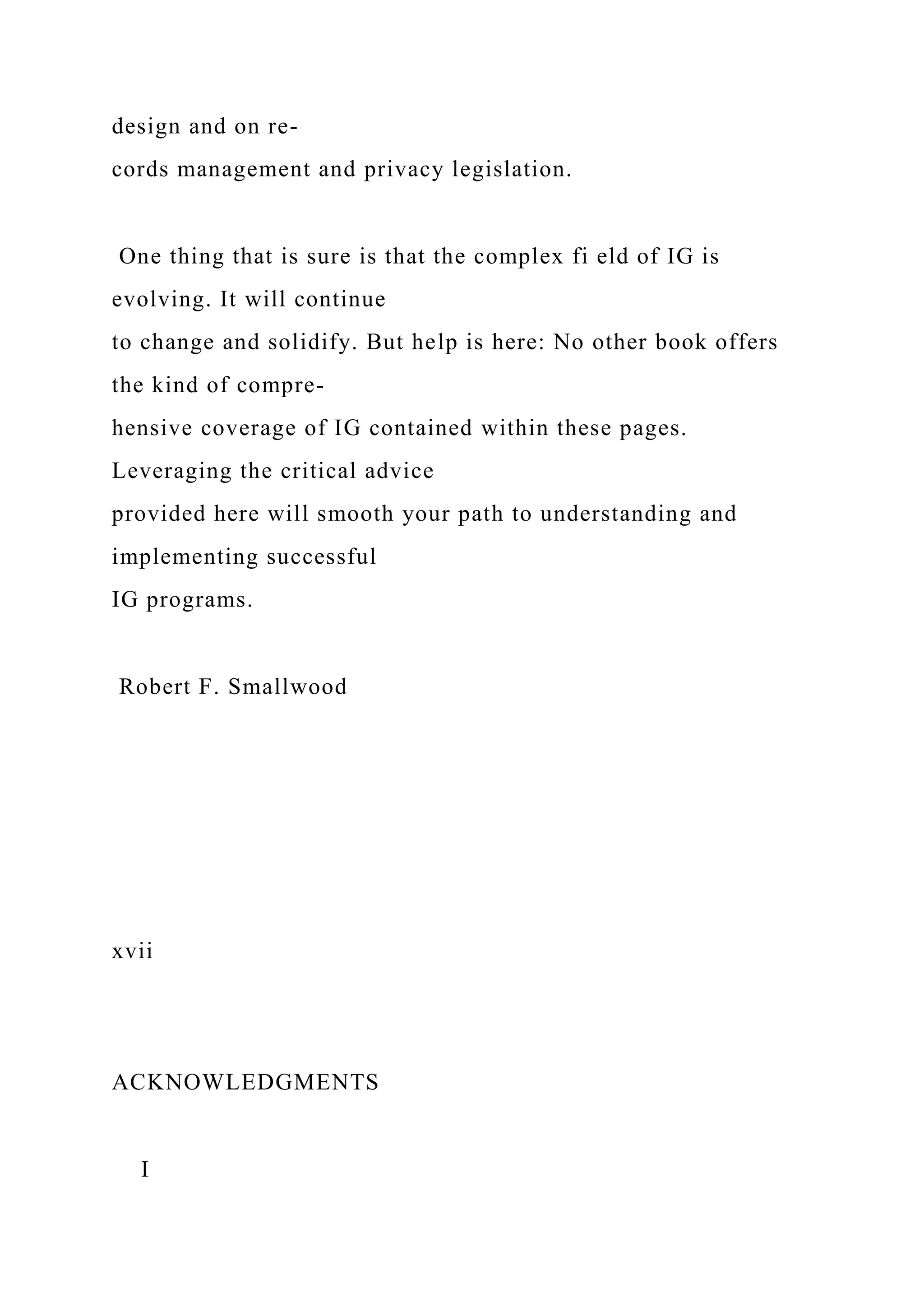 design and on re-
cords management and privacy legislation.
One thing that is sure is that the complex fi eld of IG is
evolving. It will continue
to change and solidify. But help is here: No other book offers
the kind of compre-
hensive coverage of IG contained within these pages.
Leveraging the critical advice
provided here will smooth your path to understanding and
implementing successful
IG programs.
Robert F. Smallwood
xvii
ACKNOWLEDGMENTS
I
 