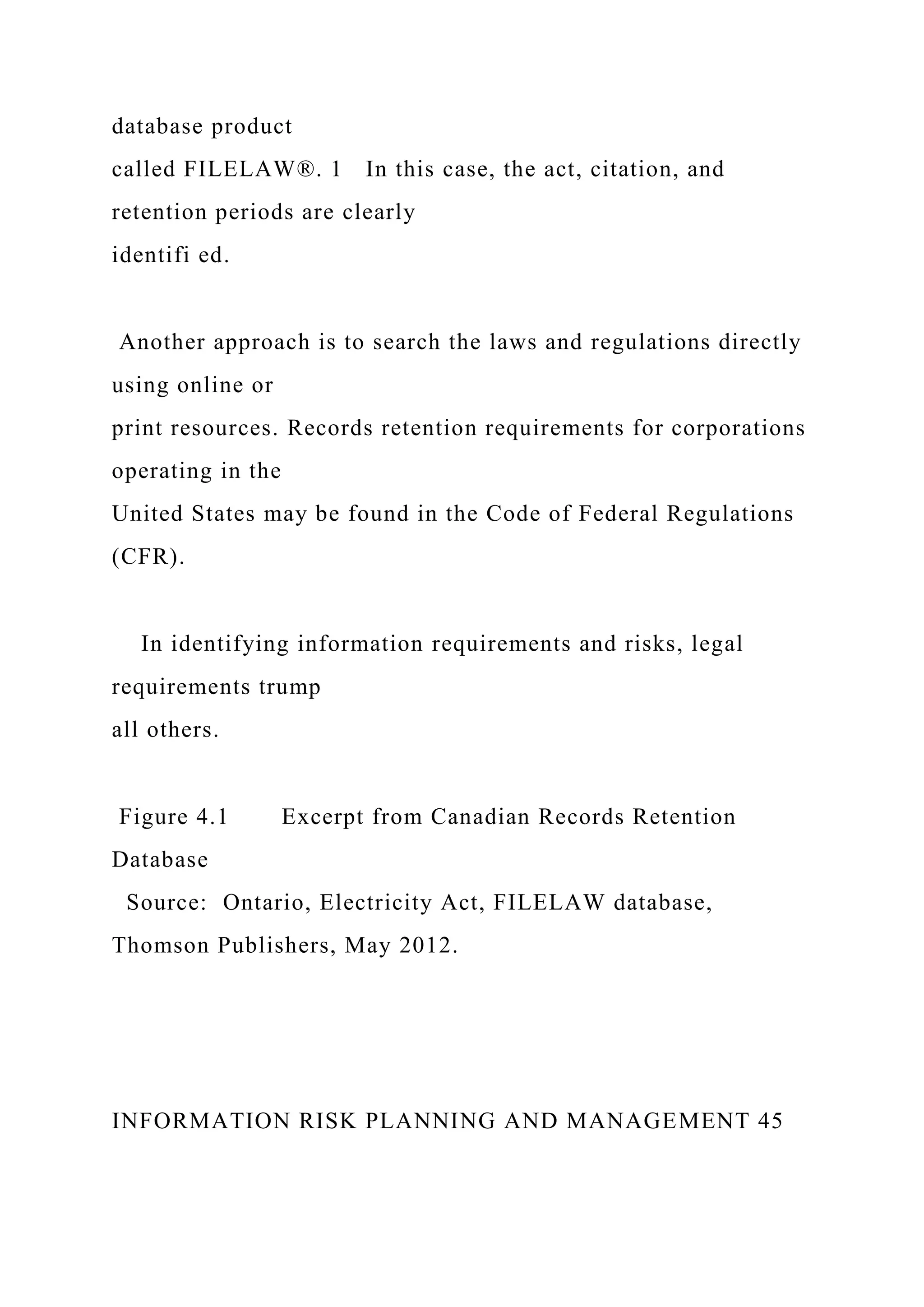 database product
called FILELAW®. 1 In this case, the act, citation, and
retention periods are clearly
identifi ed.
Another approach is to search the laws and regulations directly
using online or
print resources. Records retention requirements for corporations
operating in the
United States may be found in the Code of Federal Regulations
(CFR).
In identifying information requirements and risks, legal
requirements trump
all others.
Figure 4.1 Excerpt from Canadian Records Retention
Database
Source: Ontario, Electricity Act, FILELAW database,
Thomson Publishers, May 2012.
INFORMATION RISK PLANNING AND MANAGEMENT 45
 