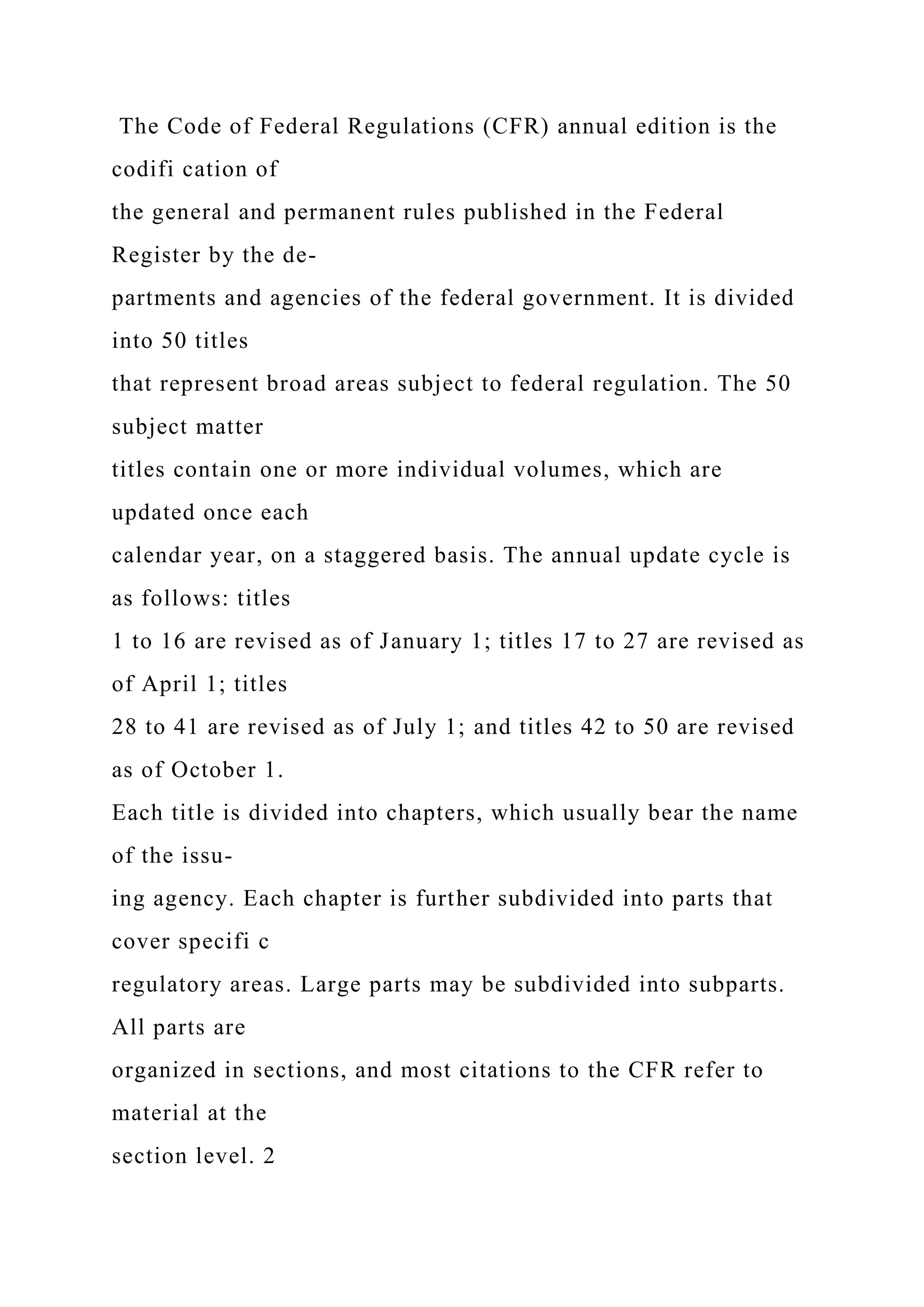 The Code of Federal Regulations (CFR) annual edition is the
codifi cation of
the general and permanent rules published in the Federal
Register by the de-
partments and agencies of the federal government. It is divided
into 50 titles
that represent broad areas subject to federal regulation. The 50
subject matter
titles contain one or more individual volumes, which are
updated once each
calendar year, on a staggered basis. The annual update cycle is
as follows: titles
1 to 16 are revised as of January 1; titles 17 to 27 are revised as
of April 1; titles
28 to 41 are revised as of July 1; and titles 42 to 50 are revised
as of October 1.
Each title is divided into chapters, which usually bear the name
of the issu-
ing agency. Each chapter is further subdivided into parts that
cover specifi c
regulatory areas. Large parts may be subdivided into subparts.
All parts are
organized in sections, and most citations to the CFR refer to
material at the
section level. 2
 