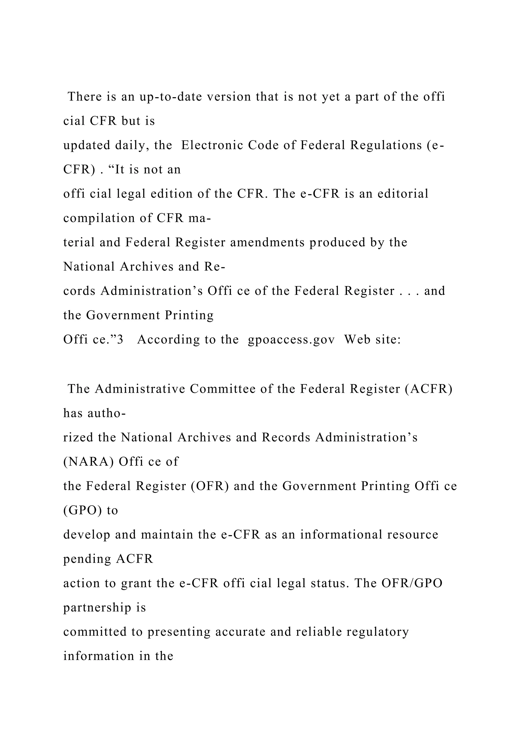 There is an up-to-date version that is not yet a part of the offi
cial CFR but is
updated daily, the Electronic Code of Federal Regulations (e-
CFR) . “It is not an
offi cial legal edition of the CFR. The e-CFR is an editorial
compilation of CFR ma-
terial and Federal Register amendments produced by the
National Archives and Re-
cords Administration’s Offi ce of the Federal Register . . . and
the Government Printing
Offi ce.”3 According to the gpoaccess.gov Web site:
The Administrative Committee of the Federal Register (ACFR)
has autho-
rized the National Archives and Records Administration’s
(NARA) Offi ce of
the Federal Register (OFR) and the Government Printing Offi ce
(GPO) to
develop and maintain the e-CFR as an informational resource
pending ACFR
action to grant the e-CFR offi cial legal status. The OFR/GPO
partnership is
committed to presenting accurate and reliable regulatory
information in the
 