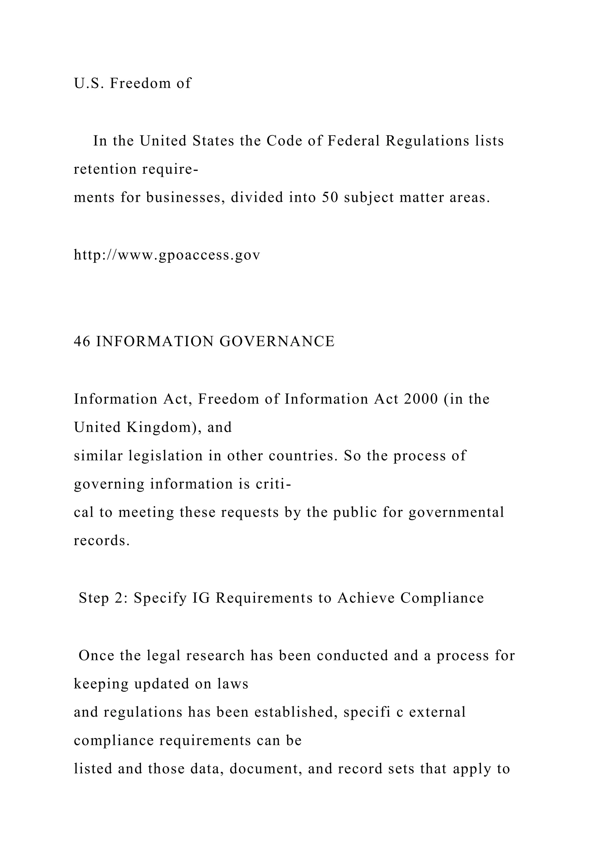 U.S. Freedom of
In the United States the Code of Federal Regulations lists
retention require-
ments for businesses, divided into 50 subject matter areas.
http://www.gpoaccess.gov
46 INFORMATION GOVERNANCE
Information Act, Freedom of Information Act 2000 (in the
United Kingdom), and
similar legislation in other countries. So the process of
governing information is criti-
cal to meeting these requests by the public for governmental
records.
Step 2: Specify IG Requirements to Achieve Compliance
Once the legal research has been conducted and a process for
keeping updated on laws
and regulations has been established, specifi c external
compliance requirements can be
listed and those data, document, and record sets that apply to
 