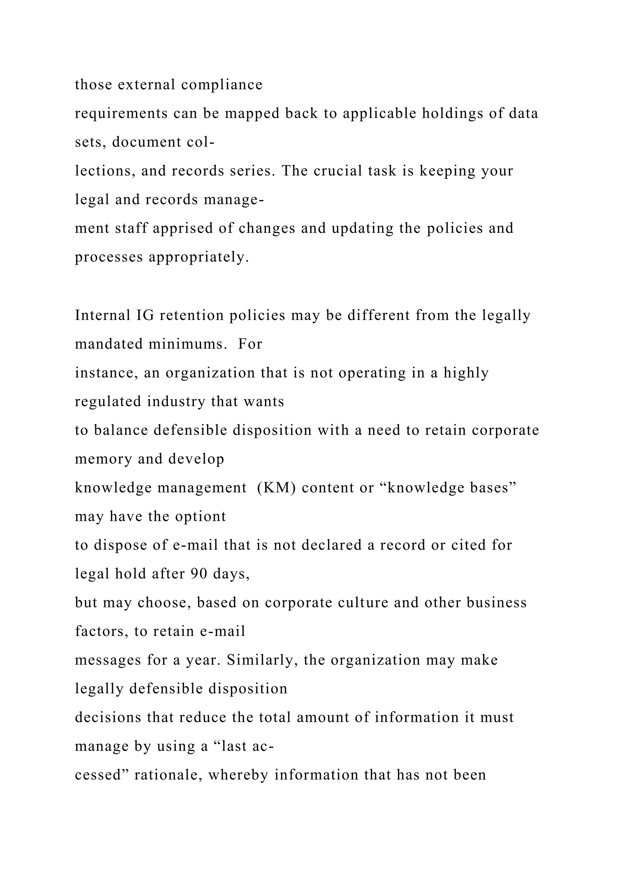 those external compliance
requirements can be mapped back to applicable holdings of data
sets, document col-
lections, and records series. The crucial task is keeping your
legal and records manage-
ment staff apprised of changes and updating the policies and
processes appropriately.
Internal IG retention policies may be different from the legally
mandated minimums. For
instance, an organization that is not operating in a highly
regulated industry that wants
to balance defensible disposition with a need to retain corporate
memory and develop
knowledge management (KM) content or “knowledge bases”
may have the optiont
to dispose of e-mail that is not declared a record or cited for
legal hold after 90 days,
but may choose, based on corporate culture and other business
factors, to retain e-mail
messages for a year. Similarly, the organization may make
legally defensible disposition
decisions that reduce the total amount of information it must
manage by using a “last ac-
cessed” rationale, whereby information that has not been
 