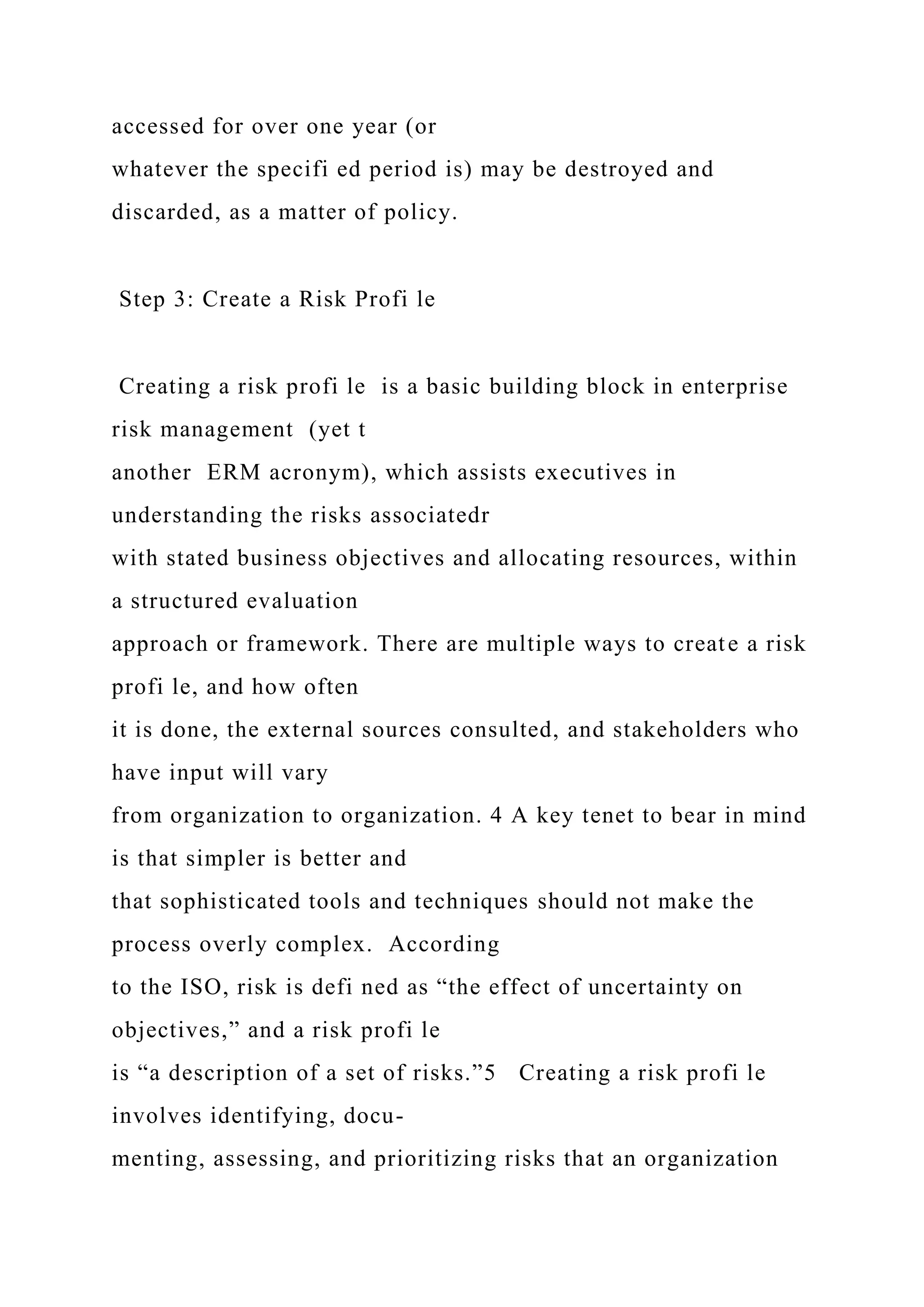 accessed for over one year (or
whatever the specifi ed period is) may be destroyed and
discarded, as a matter of policy.
Step 3: Create a Risk Profi le
Creating a risk profi le is a basic building block in enterprise
risk management (yet t
another ERM acronym), which assists executives in
understanding the risks associatedr
with stated business objectives and allocating resources, within
a structured evaluation
approach or framework. There are multiple ways to create a risk
profi le, and how often
it is done, the external sources consulted, and stakeholders who
have input will vary
from organization to organization. 4 A key tenet to bear in mind
is that simpler is better and
that sophisticated tools and techniques should not make the
process overly complex. According
to the ISO, risk is defi ned as “the effect of uncertainty on
objectives,” and a risk profi le
is “a description of a set of risks.”5 Creating a risk profi le
involves identifying, docu-
menting, assessing, and prioritizing risks that an organization
 