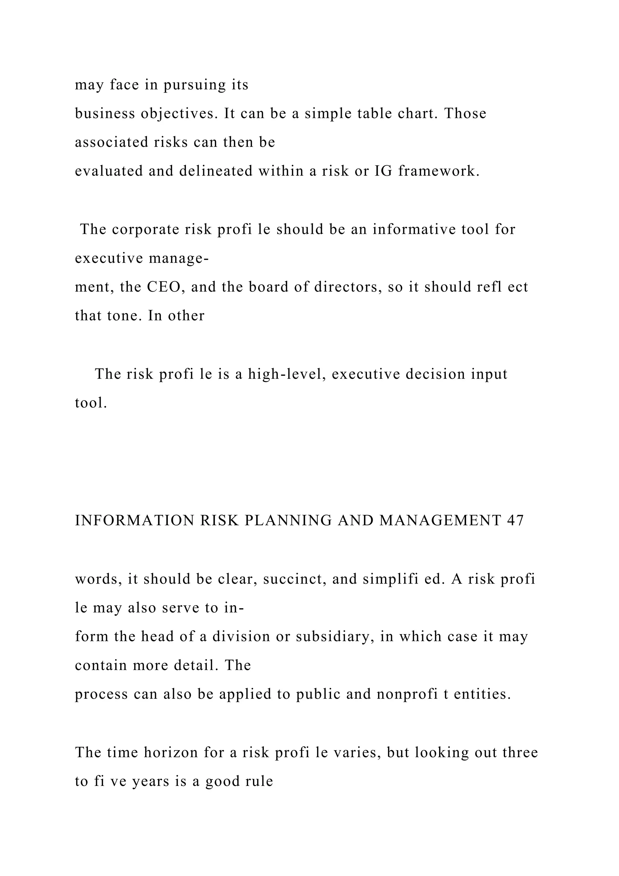 may face in pursuing its
business objectives. It can be a simple table chart. Those
associated risks can then be
evaluated and delineated within a risk or IG framework.
The corporate risk profi le should be an informative tool for
executive manage-
ment, the CEO, and the board of directors, so it should refl ect
that tone. In other
The risk profi le is a high-level, executive decision input
tool.
INFORMATION RISK PLANNING AND MANAGEMENT 47
words, it should be clear, succinct, and simplifi ed. A risk profi
le may also serve to in-
form the head of a division or subsidiary, in which case it may
contain more detail. The
process can also be applied to public and nonprofi t entities.
The time horizon for a risk profi le varies, but looking out three
to fi ve years is a good rule
 
