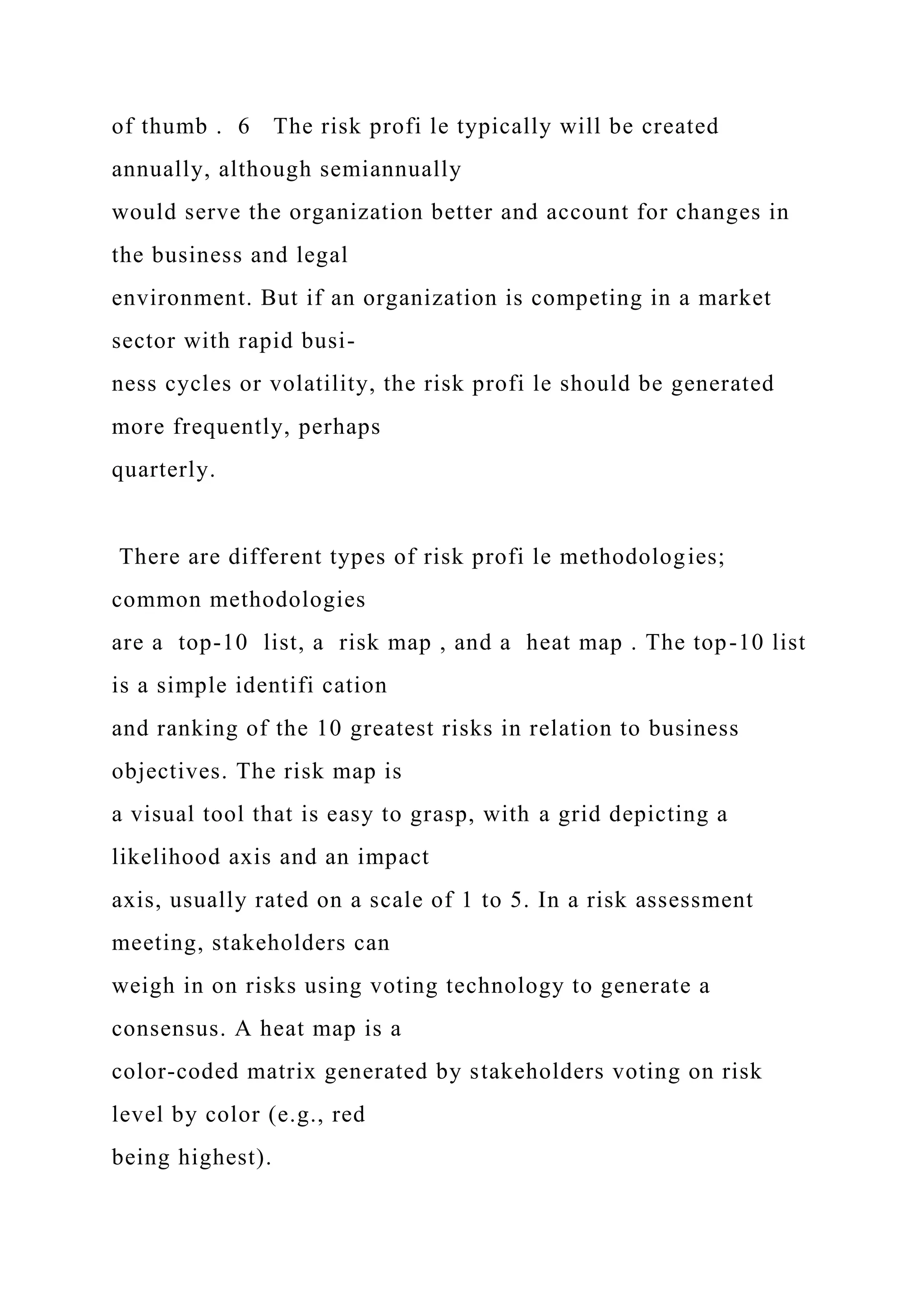 of thumb . 6 The risk profi le typically will be created
annually, although semiannually
would serve the organization better and account for changes in
the business and legal
environment. But if an organization is competing in a market
sector with rapid busi-
ness cycles or volatility, the risk profi le should be generated
more frequently, perhaps
quarterly.
There are different types of risk profi le methodologies;
common methodologies
are a top-10 list, a risk map , and a heat map . The top-10 list
is a simple identifi cation
and ranking of the 10 greatest risks in relation to business
objectives. The risk map is
a visual tool that is easy to grasp, with a grid depicting a
likelihood axis and an impact
axis, usually rated on a scale of 1 to 5. In a risk assessment
meeting, stakeholders can
weigh in on risks using voting technology to generate a
consensus. A heat map is a
color-coded matrix generated by stakeholders voting on risk
level by color (e.g., red
being highest).
 
