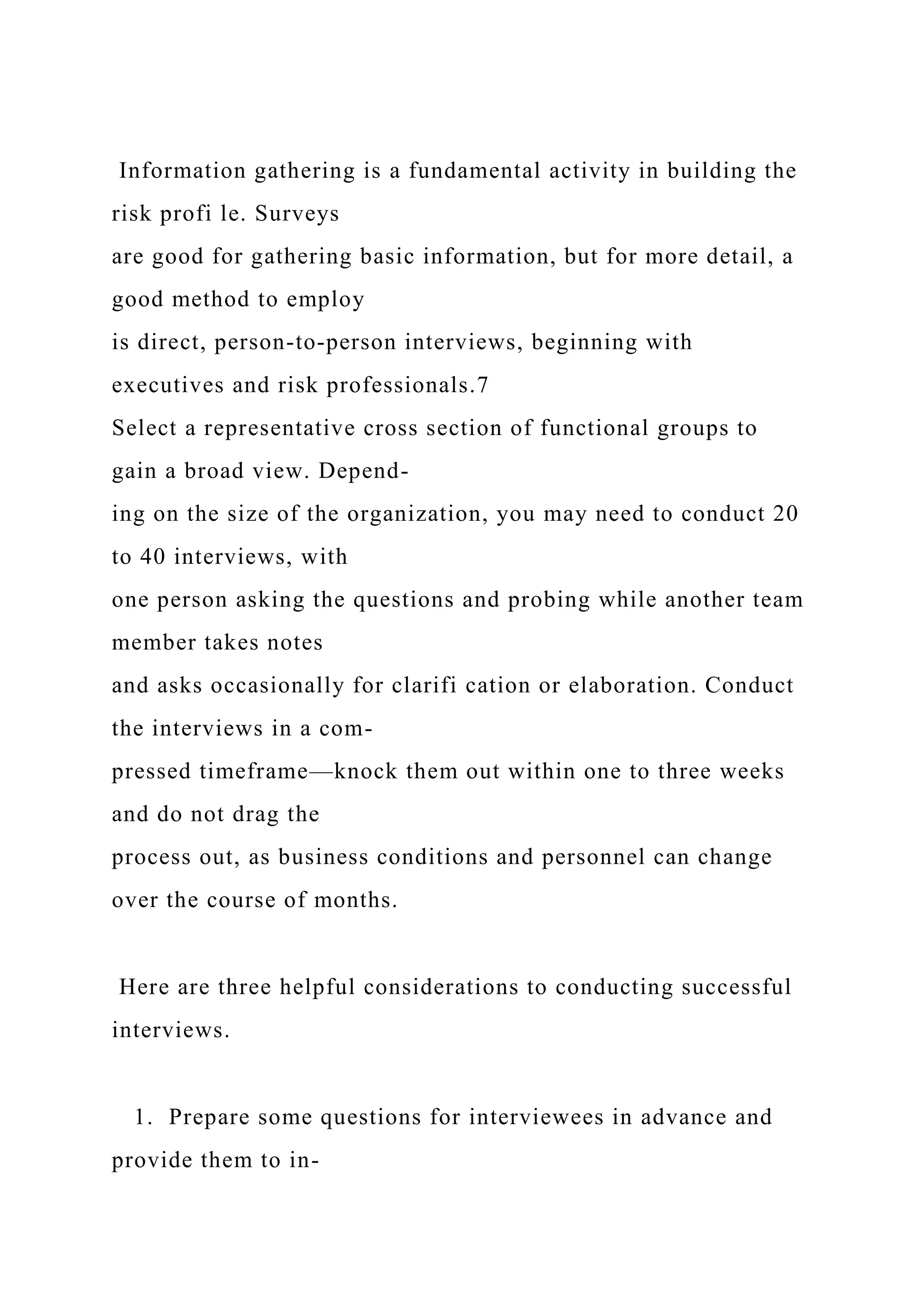 Information gathering is a fundamental activity in building the
risk profi le. Surveys
are good for gathering basic information, but for more detail, a
good method to employ
is direct, person-to-person interviews, beginning with
executives and risk professionals.7
Select a representative cross section of functional groups to
gain a broad view. Depend-
ing on the size of the organization, you may need to conduct 20
to 40 interviews, with
one person asking the questions and probing while another team
member takes notes
and asks occasionally for clarifi cation or elaboration. Conduct
the interviews in a com-
pressed timeframe—knock them out within one to three weeks
and do not drag the
process out, as business conditions and personnel can change
over the course of months.
Here are three helpful considerations to conducting successful
interviews.
1. Prepare some questions for interviewees in advance and
provide them to in-
 