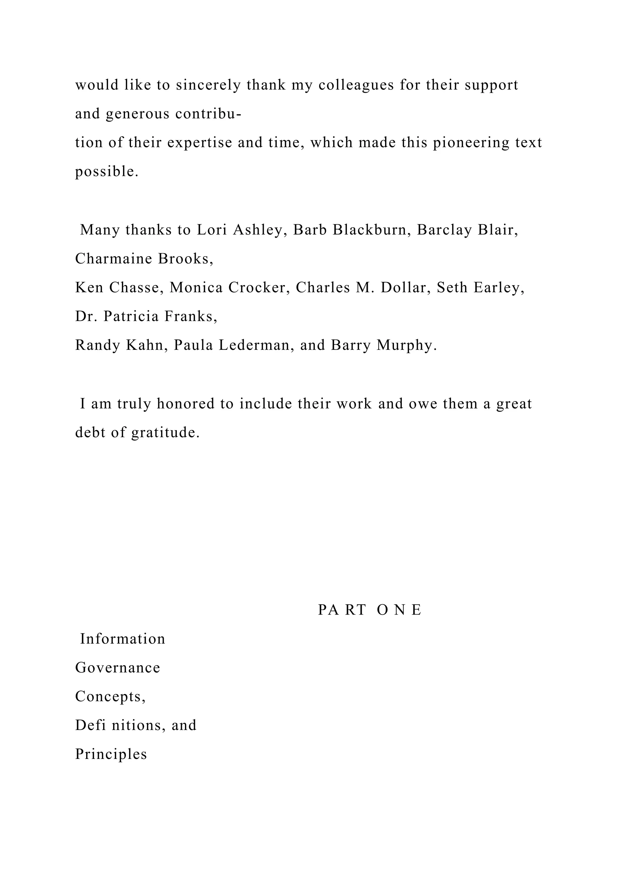 would like to sincerely thank my colleagues for their support
and generous contribu-
tion of their expertise and time, which made this pioneering text
possible.
Many thanks to Lori Ashley, Barb Blackburn, Barclay Blair,
Charmaine Brooks,
Ken Chasse, Monica Crocker, Charles M. Dollar, Seth Earley,
Dr. Patricia Franks,
Randy Kahn, Paula Lederman, and Barry Murphy.
I am truly honored to include their work and owe them a great
debt of gratitude.
PA RT O N E
Information
Governance
Concepts,
Defi nitions, and
Principles
 