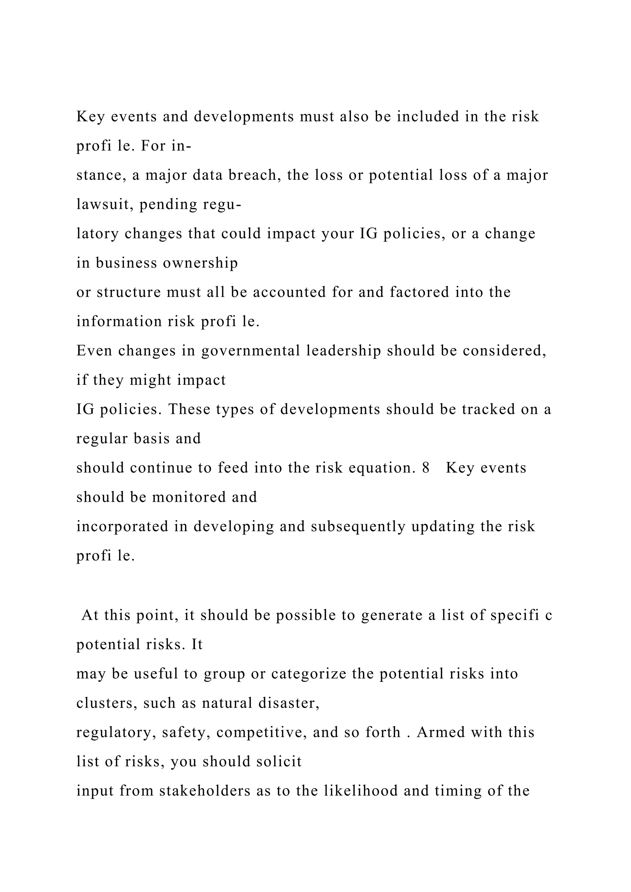 Key events and developments must also be included in the risk
profi le. For in-
stance, a major data breach, the loss or potential loss of a major
lawsuit, pending regu-
latory changes that could impact your IG policies, or a change
in business ownership
or structure must all be accounted for and factored into the
information risk profi le.
Even changes in governmental leadership should be considered,
if they might impact
IG policies. These types of developments should be tracked on a
regular basis and
should continue to feed into the risk equation. 8 Key events
should be monitored and
incorporated in developing and subsequently updating the risk
profi le.
At this point, it should be possible to generate a list of specifi c
potential risks. It
may be useful to group or categorize the potential risks into
clusters, such as natural disaster,
regulatory, safety, competitive, and so forth . Armed with this
list of risks, you should solicit
input from stakeholders as to the likelihood and timing of the
 