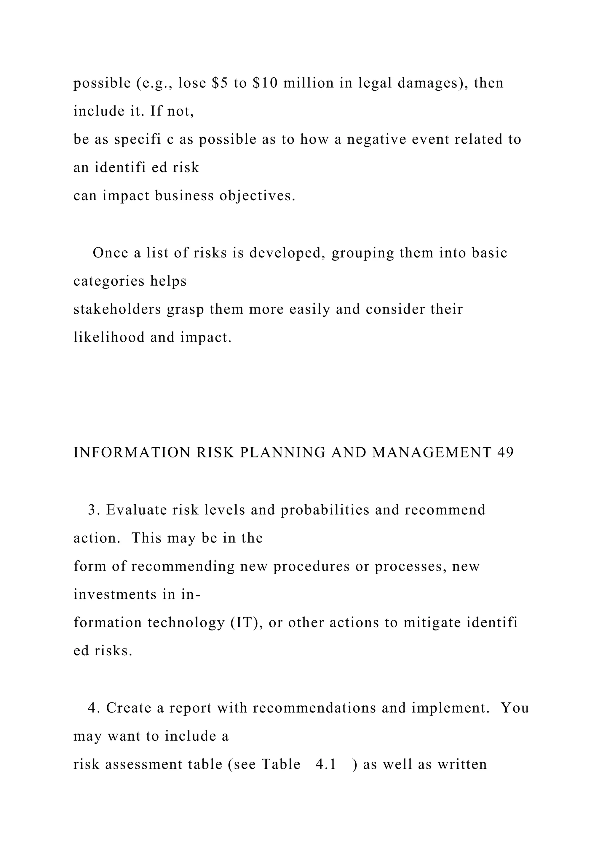 possible (e.g., lose $5 to $10 million in legal damages), then
include it. If not,
be as specifi c as possible as to how a negative event related to
an identifi ed risk
can impact business objectives.
Once a list of risks is developed, grouping them into basic
categories helps
stakeholders grasp them more easily and consider their
likelihood and impact.
INFORMATION RISK PLANNING AND MANAGEMENT 49
3. Evaluate risk levels and probabilities and recommend
action. This may be in the
form of recommending new procedures or processes, new
investments in in-
formation technology (IT), or other actions to mitigate identifi
ed risks.
4. Create a report with recommendations and implement. You
may want to include a
risk assessment table (see Table 4.1 ) as well as written
 