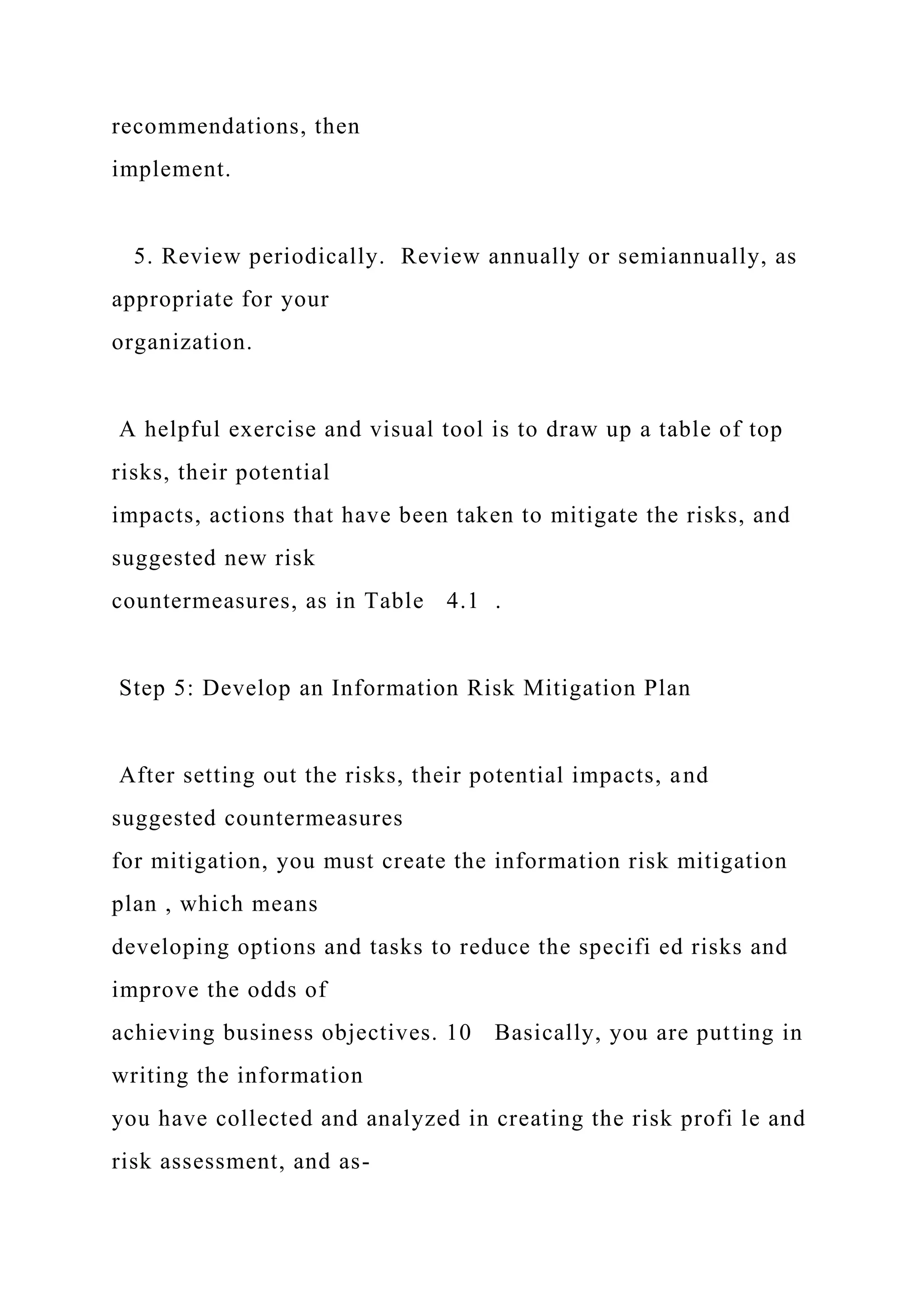 recommendations, then
implement.
5. Review periodically. Review annually or semiannually, as
appropriate for your
organization.
A helpful exercise and visual tool is to draw up a table of top
risks, their potential
impacts, actions that have been taken to mitigate the risks, and
suggested new risk
countermeasures, as in Table 4.1 .
Step 5: Develop an Information Risk Mitigation Plan
After setting out the risks, their potential impacts, and
suggested countermeasures
for mitigation, you must create the information risk mitigation
plan , which means
developing options and tasks to reduce the specifi ed risks and
improve the odds of
achieving business objectives. 10 Basically, you are putting in
writing the information
you have collected and analyzed in creating the risk profi le and
risk assessment, and as-
 