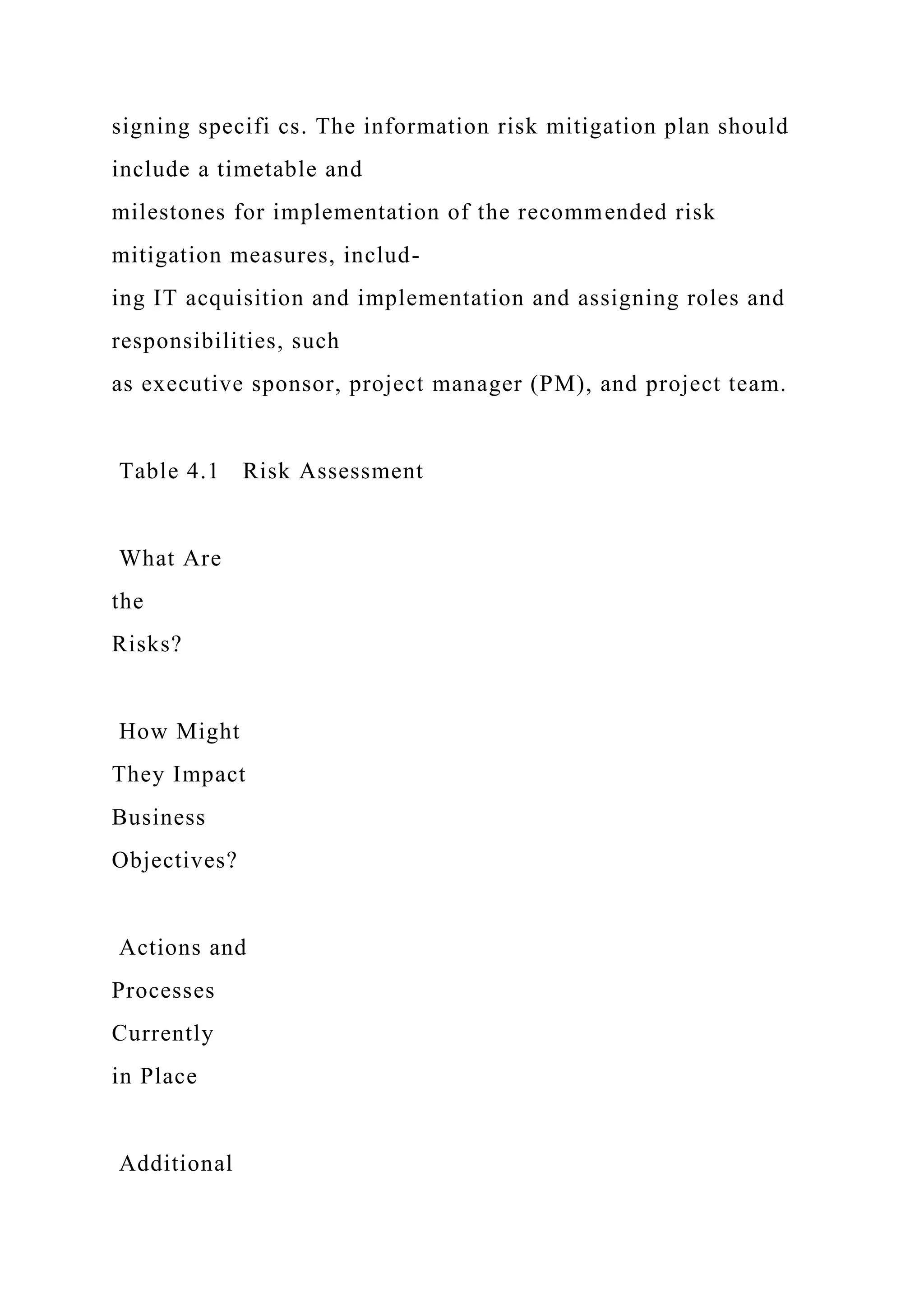 signing specifi cs. The information risk mitigation plan should
include a timetable and
milestones for implementation of the recommended risk
mitigation measures, includ-
ing IT acquisition and implementation and assigning roles and
responsibilities, such
as executive sponsor, project manager (PM), and project team.
Table 4.1 Risk Assessment
What Are
the
Risks?
How Might
They Impact
Business
Objectives?
Actions and
Processes
Currently
in Place
Additional
 