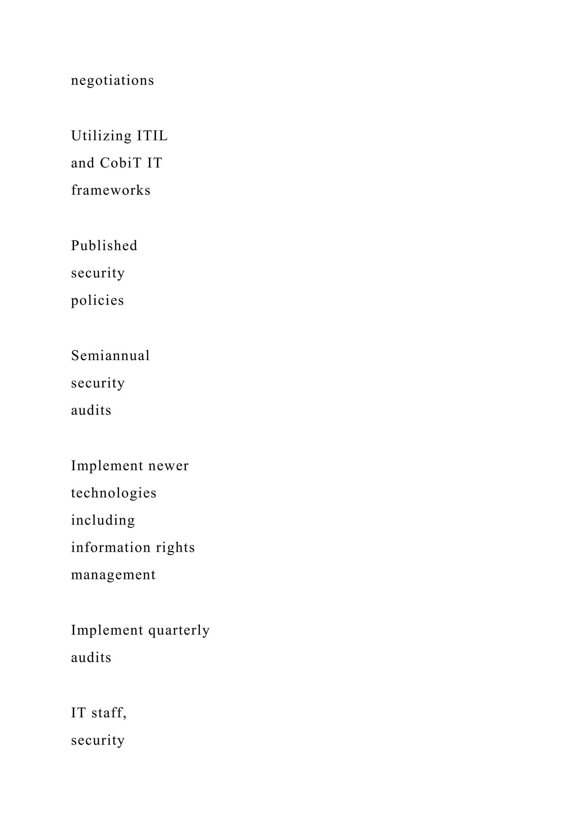 negotiations
Utilizing ITIL
and CobiT IT
frameworks
Published
security
policies
Semiannual
security
audits
Implement newer
technologies
including
information rights
management
Implement quarterly
audits
IT staff,
security
 