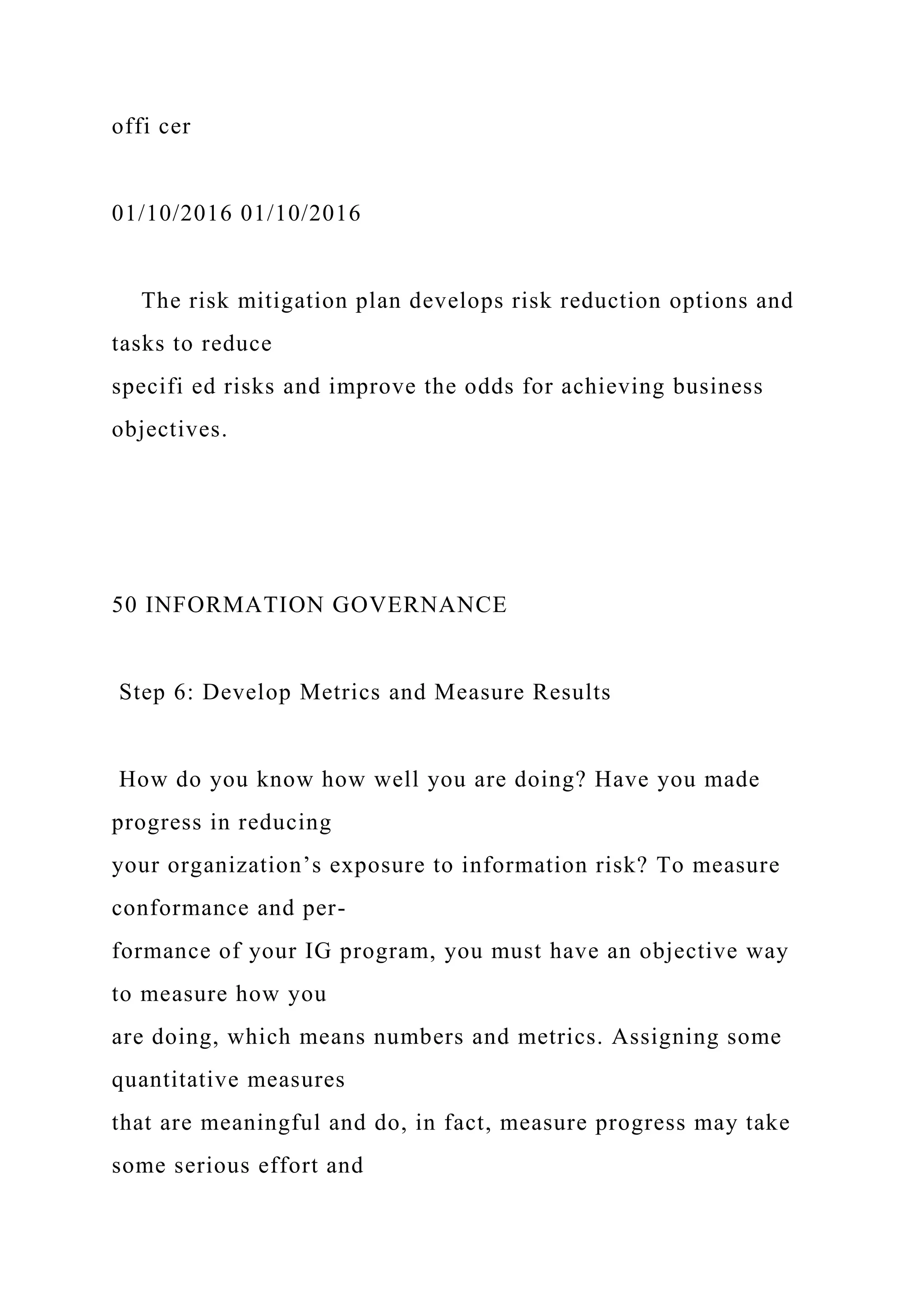 offi cer
01/10/2016 01/10/2016
The risk mitigation plan develops risk reduction options and
tasks to reduce
specifi ed risks and improve the odds for achieving business
objectives.
50 INFORMATION GOVERNANCE
Step 6: Develop Metrics and Measure Results
How do you know how well you are doing? Have you made
progress in reducing
your organization’s exposure to information risk? To measure
conformance and per-
formance of your IG program, you must have an objective way
to measure how you
are doing, which means numbers and metrics. Assigning some
quantitative measures
that are meaningful and do, in fact, measure progress may take
some serious effort and
 