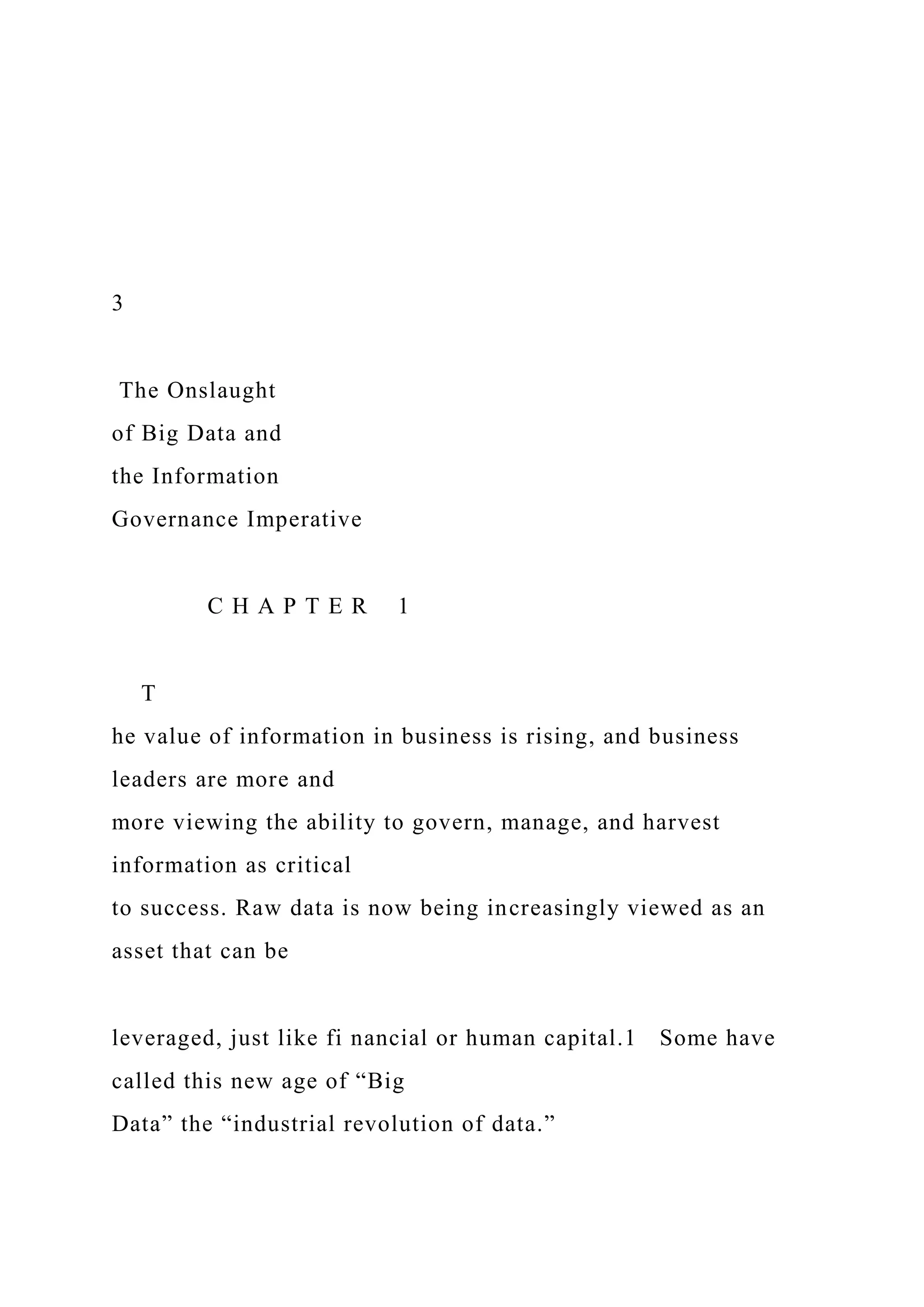3
The Onslaught
of Big Data and
the Information
Governance Imperative
C H A P T E R 1
T
he value of information in business is rising, and business
leaders are more and
more viewing the ability to govern, manage, and harvest
information as critical
to success. Raw data is now being increasingly viewed as an
asset that can be
leveraged, just like fi nancial or human capital.1 Some have
called this new age of “Big
Data” the “industrial revolution of data.”
 