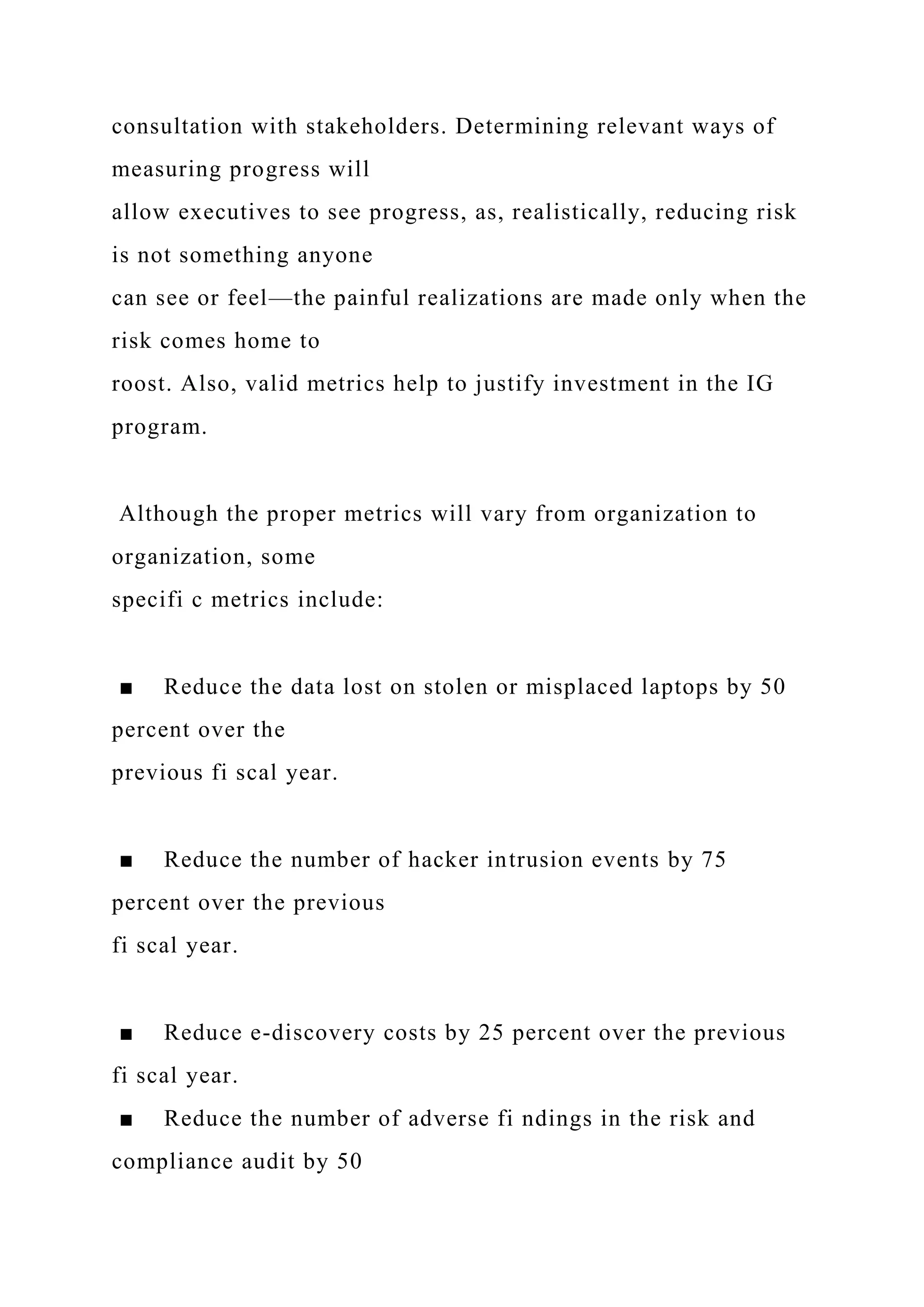 consultation with stakeholders. Determining relevant ways of
measuring progress will
allow executives to see progress, as, realistically, reducing risk
is not something anyone
can see or feel—the painful realizations are made only when the
risk comes home to
roost. Also, valid metrics help to justify investment in the IG
program.
Although the proper metrics will vary from organization to
organization, some
specifi c metrics include:
■ Reduce the data lost on stolen or misplaced laptops by 50
percent over the
previous fi scal year.
■ Reduce the number of hacker intrusion events by 75
percent over the previous
fi scal year.
■ Reduce e-discovery costs by 25 percent over the previous
fi scal year.
■ Reduce the number of adverse fi ndings in the risk and
compliance audit by 50
 