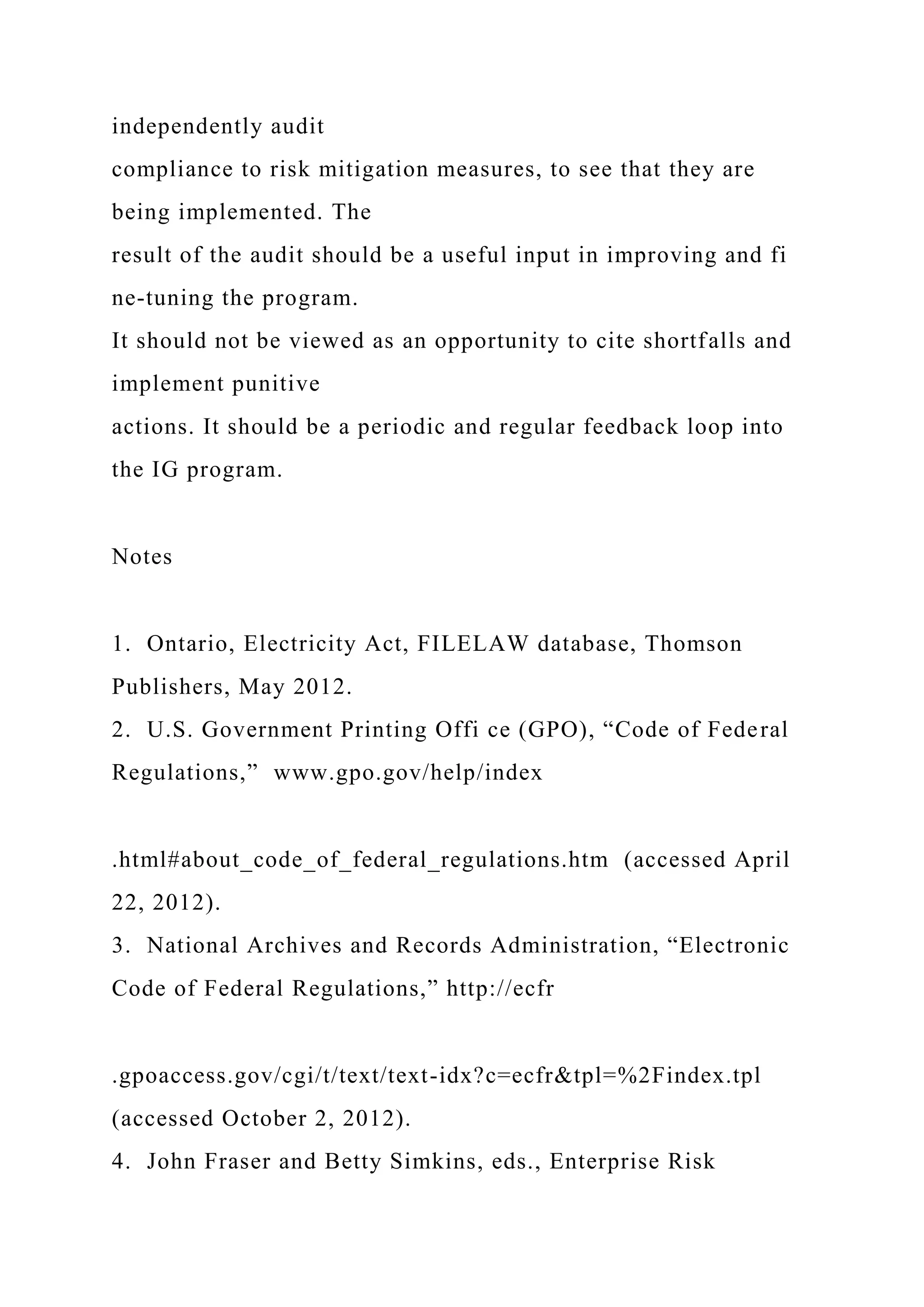 independently audit
compliance to risk mitigation measures, to see that they are
being implemented. The
result of the audit should be a useful input in improving and fi
ne-tuning the program.
It should not be viewed as an opportunity to cite shortfalls and
implement punitive
actions. It should be a periodic and regular feedback loop into
the IG program.
Notes
1. Ontario, Electricity Act, FILELAW database, Thomson
Publishers, May 2012.
2. U.S. Government Printing Offi ce (GPO), “Code of Federal
Regulations,” www.gpo.gov/help/index
.html#about_code_of_federal_regulations.htm (accessed April
22, 2012).
3. National Archives and Records Administration, “Electronic
Code of Federal Regulations,” http://ecfr
.gpoaccess.gov/cgi/t/text/text-idx?c=ecfr&tpl=%2Findex.tpl
(accessed October 2, 2012).
4. John Fraser and Betty Simkins, eds., Enterprise Risk
 